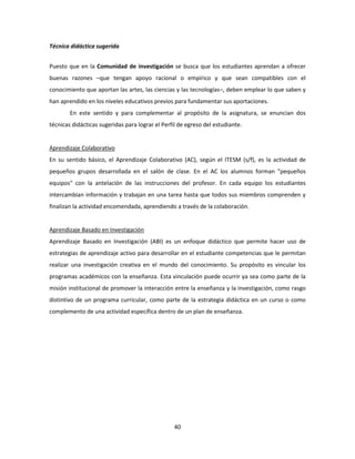 40
Técnica didáctica sugerida
Puesto que en la Comunidad de investigación se busca que los estudiantes aprendan a ofrecer
buenas razones –que tengan apoyo racional o empírico y que sean compatibles con el
conocimiento que aportan las artes, las ciencias y las tecnologías–, deben emplear lo que saben y
han aprendido en los niveles educativos previos para fundamentar sus aportaciones.
En este sentido y para complementar al propósito de la asignatura, se enuncian dos
técnicas didácticas sugeridas para lograr el Perfil de egreso del estudiante.
Aprendizaje Colaborativo
En su sentido básico, el Aprendizaje Colaborativo (AC), según el ITESM (s/f), es la actividad de
pequeños grupos desarrollada en el salón de clase. En el AC los alumnos forman "pequeños
equipos" con la antelación de las instrucciones del profesor. En cada equipo los estudiantes
intercambian información y trabajan en una tarea hasta que todos sus miembros comprenden y
finalizan la actividad encomendada, aprendiendo a través de la colaboración.
Aprendizaje Basado en Investigación
Aprendizaje Basado en Investigación (ABI) es un enfoque didáctico que permite hacer uso de
estrategias de aprendizaje activo para desarrollar en el estudiante competencias que le permitan
realizar una investigación creativa en el mundo del conocimiento. Su propósito es vincular los
programas académicos con la enseñanza. Esta vinculación puede ocurrir ya sea como parte de la
misión institucional de promover la interacción entre la enseñanza y la investigación, como rasgo
distintivo de un programa curricular, como parte de la estrategia didáctica en un curso o como
complemento de una actividad específica dentro de un plan de enseñanza.
 
