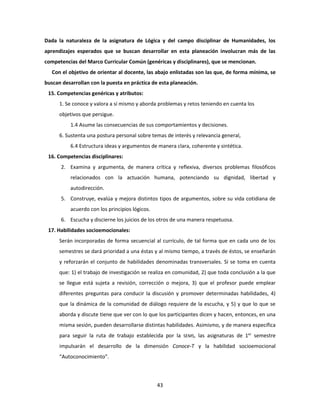 43
Dada la naturaleza de la asignatura de Lógica y del campo disciplinar de Humanidades, los
aprendizajes esperados que se buscan desarrollar en esta planeación involucran más de las
competencias del Marco Curricular Común (genéricas y disciplinares), que se mencionan.
Con el objetivo de orientar al docente, las abajo enlistadas son las que, de forma mínima, se
buscan desarrollan con la puesta en práctica de esta planeación.
15. Competencias genéricas y atributos:
1. Se conoce y valora a sí mismo y aborda problemas y retos teniendo en cuenta los
objetivos que persigue.
1.4 Asume las consecuencias de sus comportamientos y decisiones.
6. Sustenta una postura personal sobre temas de interés y relevancia general,
6.4 Estructura ideas y argumentos de manera clara, coherente y sintética.
16. Competencias disciplinares:
2. Examina y argumenta, de manera crítica y reflexiva, diversos problemas filosóficos
relacionados con la actuación humana, potenciando su dignidad, libertad y
autodirección.
5. Construye, evalúa y mejora distintos tipos de argumentos, sobre su vida cotidiana de
acuerdo con los principios lógicos.
6. Escucha y discierne los juicios de los otros de una manera respetuosa.
17. Habilidades socioemocionales:
Serán incorporadas de forma secuencial al currículo, de tal forma que en cada uno de los
semestres se dará prioridad a una éstas y al mismo tiempo, a través de éstos, se enseñarán
y reforzarán el conjunto de habilidades denominadas transversales. Si se toma en cuenta
que: 1) el trabajo de investigación se realiza en comunidad, 2) que toda conclusión a la que
se llegue está sujeta a revisión, corrección o mejora, 3) que el profesor puede emplear
diferentes preguntas para conducir la discusión y promover determinadas habilidades, 4)
que la dinámica de la comunidad de diálogo requiere de la escucha, y 5) y que lo que se
aborda y discute tiene que ver con lo que los participantes dicen y hacen, entonces, en una
misma sesión, pueden desarrollarse distintas habilidades. Asimismo, y de manera específica
para seguir la ruta de trabajo establecida por la SEMS, las asignaturas de 1er
semestre
impulsarán el desarrollo de la dimensión Conoce-T y la habilidad socioemocional
“Autoconocimiento”.
 