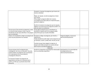 45
Compartir al equipo las preguntas que hicieron de
manera individual.
Elegir, por equipo, una de las preguntas (o hacer
una nueva).
*Para elegir la pregunta deben dar razones.
*La pregunta que elijan debe ser importante para
quienes la eligieron.
Escribir en la pizarra las preguntas que los equipos
eligieron. Se trata de que las preguntas queden a la
vista de todos los estudiantes.
Una vez que se han escrito las preguntas y están
a la vista de todo el grupo, invitar a que los
estudiantes las lean para identificar si hay alguna
que no entienden.
Si hay alguna pregunta que un estudiante no
entienda, el equipo autor de la pregunta debe
reescribirla para que resulte entendible.
Invitar a los estudiantes a elegir una pregunta de
entre las que presentaron los equipos.
En grupo, se elige una pregunta, por interés o
importancia.
*Cada estudiante puede elegir varias preguntas que
le interesen, es decir, puede votar más de una vez.
Cuando el grupo haya elegido la pregunta, el
equipo autor debe compartir las razones del por
qué las que la escribieron/eligieron.
Pregunta elegida y razones de
elección/Autoevaluación.
Desarrollo
Ya que el grupo tiene la pregunta para
investigación, dé inicio a la discusión. Para ello,
puede emplear las preguntas que se presentan
en la descripción de la Comunidad de
investigación (Anexo A).
Es necesario emplear las preguntas de
seguimiento con base en el momento de la
sesión y la HSE que se pretenda desarrollar
(Anexo B).
Escribir las respuestas a las preguntas relacionadas
con los contenidos específicos.
Participación en la comunidad de
investigación/Guía de
observación/Coevaluación.
 