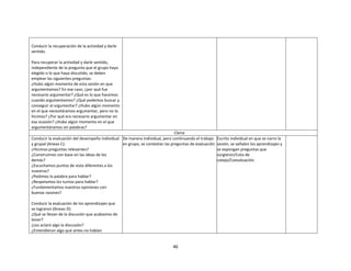 46
Conducir la recuperación de la actividad y darle
sentido.
Para recuperar la actividad y darle sentido,
independiente de la pregunta que el grupo haya
elegido o lo que haya discutido, se deben
emplear las siguientes preguntas:
¿Hubo algún momento de esta sesión en que
argumentamos? En ese caso, ¿por qué fue
necesario argumentar? ¿Qué es lo que hacemos
cuando argumentamos? ¿Qué podemos buscar y
conseguir al argumentar? ¿Hubo algún momento
en el que necesitáramos argumentar, pero no lo
hicimos? ¿Por qué era necesario argumentar en
esa ocasión? ¿Hubo algún momento en el que
argumentáramos sin palabras?
Cierre
Conducir la evaluación del desempeño individual
y grupal (Anexo C):
¿Hicimos preguntas relevantes?
¿Construimos con base en las ideas de los
demás?
¿Escuchamos puntos de vista diferentes a los
nuestros?
¿Pedimos la palabra para hablar?
¿Respetamos los turnos para hablar?
¿Fundamentamos nuestras opiniones con
buenas razones?
Conducir la evaluación de los aprendizajes que
se lograron (Anexo D):
¿Qué se llevan de la discusión que acabamos de
tener?
¿Les aclaró algo la discusión?
¿Entendieron algo que antes no habían
De manera individual, pero continuando el trabajo
en grupo, se contestan las preguntas de evaluación.
Escrito individual en que se narre la
sesión, se señalen los aprendizajes y
se expongan preguntas que
surgieron/Lista de
cotejo/Coevaluación.
 