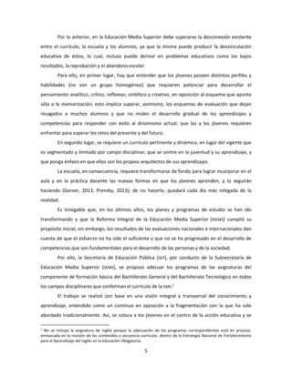 5
Por lo anterior, en la Educación Media Superior debe superarse la desconexión existente
entre el currículo, la escuela y los alumnos, ya que la misma puede producir la desvinculación
educativa de éstos, lo cual, incluso puede derivar en problemas educativos como los bajos
resultados, la reprobación y el abandono escolar.
Para ello, en primer lugar, hay que entender que los jóvenes poseen distintos perfiles y
habilidades (no son un grupo homogéneo) que requieren potenciar para desarrollar el
pensamiento analítico, crítico, reflexivo, sintético y creativo, en oposición al esquema que apunte
sólo a la memorización; esto implica superar, asimismo, los esquemas de evaluación que dejan
rezagados a muchos alumnos y que no miden el desarrollo gradual de los aprendizajes y
competencias para responder con éxito al dinamismo actual, que las y los jóvenes requieren
enfrentar para superar los retos del presente y del futuro.
En segundo lugar, se requiere un currículo pertinente y dinámico, en lugar del vigente que
es segmentado y limitado por campo disciplinar, que se centre en la juventud y su aprendizaje, y
que ponga énfasis en que ellos son los propios arquitectos de sus aprendizajes.
La escuela, en consecuencia, requiere transformarse de fondo para lograr incorporar en el
aula y en la práctica docente las nuevas formas en que los jóvenes aprenden, y lo seguirán
haciendo (Gerver, 2013; Prensky, 2013); de no hacerlo, quedará cada día más relegada de la
realidad.
Es innegable que, en los últimos años, los planes y programas de estudio se han ido
transformando y que la Reforma Integral de la Educación Media Superior (RIEMS) cumplió su
propósito inicial; sin embargo, los resultados de las evaluaciones nacionales e internacionales dan
cuenta de que el esfuerzo no ha sido el suficiente y que no se ha progresado en el desarrollo de
competencias que son fundamentales para el desarrollo de las personas y de la sociedad.
Por ello, la Secretaría de Educación Pública (SEP), por conducto de la Subsecretaría de
Educación Media Superior (SEMS), se propuso adecuar los programas de las asignaturas del
componente de formación básica del Bachillerato General y del Bachillerato Tecnológico en todos
los campos disciplinares que conforman el currículo de la EMS.1
El trabajo se realizó con base en una visión integral y transversal del conocimiento y
aprendizaje, entendido como un continuo en oposición a la fragmentación con la que ha sido
abordado tradicionalmente. Así, se coloca a los jóvenes en el centro de la acción educativa y se
1 No se incluye la asignatura de inglés porque la adecuación de los programas correspondientes está en proceso,
enmarcada en la revisión de los contenidos y secuencia curricular, dentro de la Estrategia Nacional de Fortalecimiento
para el Aprendizaje del Inglés en la Educación Obligatoria.
 