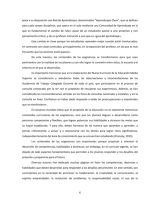 6
pone a su disposición una Red de Aprendizajes, denominados “Aprendizajes Clave”, que se definen
para cada campo disciplinar, que opera en el aula mediante una Comunidad de Aprendizaje en la
que es fundamental el cambio de roles: pasar de un estudiante pasivo a uno proactivo y con
pensamiento crítico; y de un profesor instructor a uno que es «guía del aprendizaje».
Este cambio es clave porque los estudiantes aprenden mejor cuando están involucrados;
en contraste con clases centradas, principalmente, en la exposición del profesor, en las que es más
frecuente que los alumnos estén pasivos.
De esta manera, los contenidos de las asignaturas se transformaron para que sean
pertinentes con la realidad de los jóvenes y con ello lograr la conexión entre éstos, la escuela y el
entorno en el que se desarrollan.
Es importante mencionar que en la elaboración del Nuevo Currículo de la Educación Media
Superior se consideraron y atendieron todas las observaciones y recomendaciones de las
Academias de Trabajo Colegiado Docente de todo el país, que participaron en el proceso de
consulta convocado por la SEP con el propósito de recuperar sus experiencias. Además, se han
considerado las recomendaciones vertidas en los foros de consultas nacionales y estatales, y en la
consulta en línea. Confiamos en haber dado respuesta a todas las preocupaciones e inquietudes
que se manifestaron.
El consenso mundial indica que el propósito de la educación no es solamente memorizar
contenidos curriculares de las asignaturas, sino que los jóvenes lleguen a desarrollarse como
personas competentes y flexibles, que logren potenciar sus habilidades y alcancen las metas que
se hayan establecido. Y para ello, deben formarse de tal manera que aprendan a aprender, a
pensar críticamente, a actuar y a relacionarse con los demás para lograr retos significativos,
independientemente del área de conocimiento que se encuentren estudiando (Prensky, 2013).
Los contenidos de las asignaturas son importantes porque propician y orientan el
desarrollo de competencias, habilidades y destrezas; sin embargo, en el currículo vigente, se han
dejado de lado aspectos fundamentales que permiten a los jóvenes responder a los desafíos del
presente y prepararse para el futuro.
Diversos autores han dedicado muchas páginas en listar las competencias, destrezas y
habilidades que deben desarrollar para responder a los desafíos del presente. En este sentido, son
coincidentes en la necesidad de promover la colaboración, la creatividad, la comunicación, el
espíritu emprendedor, la resolución de problemas, la responsabilidad social, el uso de la
 