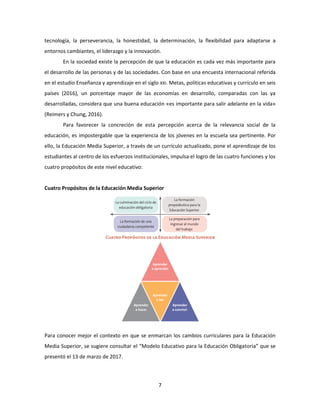 7
tecnología, la perseverancia, la honestidad, la determinación, la flexibilidad para adaptarse a
entornos cambiantes, el liderazgo y la innovación.
En la sociedad existe la percepción de que la educación es cada vez más importante para
el desarrollo de las personas y de las sociedades. Con base en una encuesta internacional referida
en el estudio Enseñanza y aprendizaje en el siglo XXI. Metas, políticas educativas y currículo en seis
países (2016), un porcentaje mayor de las economías en desarrollo, comparadas con las ya
desarrolladas, considera que una buena educación «es importante para salir adelante en la vida»
(Reimers y Chung, 2016).
Para favorecer la concreción de esta percepción acerca de la relevancia social de la
educación, es impostergable que la experiencia de los jóvenes en la escuela sea pertinente. Por
ello, la Educación Media Superior, a través de un currículo actualizado, pone el aprendizaje de los
estudiantes al centro de los esfuerzos institucionales, impulsa el logro de las cuatro funciones y los
cuatro propósitos de este nivel educativo:
Cuatro Propósitos de la Educación Media Superior
Para conocer mejor el contexto en que se enmarcan los cambios curriculares para la Educación
Media Superior, se sugiere consultar el “Modelo Educativo para la Educación Obligatoria” que se
presentó el 13 de marzo de 2017.
 