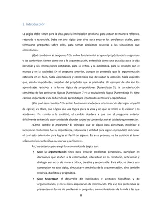 8
2. Introducción
La Lógica debe servir para la vida, para la interacción cotidiana, para actuar de manera reflexiva,
razonada y razonable. Debe ser una lógica que sirva para encarar los problemas vitales, para
formularse preguntas sobre ellos, para tomar decisiones relativas a las situaciones que
enfrentamos.
¿Qué cambia en el programa? El cambio fundamental es que el propósito de la asignatura
y los contenidos tienen como eje a la argumentación, entendida como una práctica para la vida
personal y las interacciones cotidianas, para la crítica y la autocrítica, para la relación con el
mundo y en la sociedad. En el programa anterior, aunque se pretendía que la argumentación
estuviera en el foco, había aprendizajes y contenidos que desviaban la atención hacia aspectos
que, siendo importantes, alejaban del propósito que se planteaba. Un ejemplo de ello son los
aprendizajes relativos a la forma lógica de proposiciones (Aprendizaje 5), la caracterización
semántica de las conectivas lógicas (Aprendizaje 7) y la equivalencia lógica (Aprendizaje 9). Otro
cambio importante es la reducción de aprendizajes (contenidos centrales y específicos).
¿Por qué esos cambios? El cambio fundamental obedece a la intención de lograr el perfil
de egreso; es decir, que Lógica sea una lógica para la vida y no que se limite a lo escolar o lo
académico. En cuanto a la cantidad, el cambio obedece a que con el programa anterior
difícilmente se tenía la oportunidad de abordar todos los contenidos con el cuidado que merecían.
¿Cómo cambia el programa? El principio que se siguió para conservar, modificar o
incorporar contenidos fue su importancia, relevancia o utilidad para lograr el propósito del curso,
el cual está orientado para lograr el Perfil de egreso. En este proceso, se ha cuidado el tener
solamente los contenidos necesarios y pertinentes.
Así, los criterios para elegir los contenidos de Lógica son:
 Que la argumentación sirva para encarar problemas personales, participar en
decisiones que atañen a la colectividad, interactuar en lo cotidiano, reflexionar y
dialogar con otros de manera crítica, creativa y responsable. Para ello, se ofrece una
concepción no solo lógica, sintáctica y semántica de la argumentación, sino también
retórica, dialéctica y pragmática.
 Que favorezcan el desarrollo de habilidades y actitudes filosóficas y de
argumentación, y no la mera adquisición de información. Por eso los contenidos se
presentan en forma de problemas o preguntas, como situaciones de la vida a las que
 
