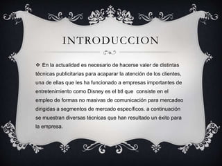 INTRODUCCION
 En la actualidad es necesario de hacerse valer de distintas
técnicas publicitarias para acaparar la atención de los clientes,
una de ellas que les ha funcionado a empresas importantes de
entretenimiento como Disney es el btl que consiste en el
empleo de formas no masivas de comunicación para mercadeo
dirigidas a segmentos de mercado específicos. a continuación
se muestran diversas técnicas que han resultado un éxito para
la empresa.
 