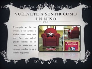 VUÉLVETE A SENTIR COMO
UN NIÑO
 campaña en la que
invitaba a los adultos a
sentirse como niños otra
vez. Para eso colocó
grandes sillones en los
cines, de modo que las
personas puedan volver a
sentirse pequeñitas.
 