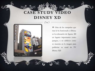 CASE STUDY VIDEO
DISNEY XD
 Otra de las campañas que
mas le ha funcionado a Disney
es la colocación de figuras 3D
en lugares importantes como
parques, o en edificios como
se muestra en la imagen para
publicitar su canal de TV
Disney XD
 