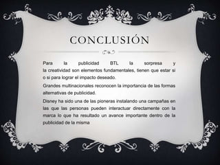 CONCLUSIÓN
Para la publicidad BTL la sorpresa y
la creatividad son elementos fundamentales, tienen que estar si
o si para lograr el impacto deseado.
Grandes multinacionales reconocen la importancia de las formas
alternativas de publicidad.
Disney ha sido una de las pioneras instalando una campañas en
las que las personas pueden interactuar directamente con la
marca lo que ha resultado un avance importante dentro de la
publicidad de la misma
 