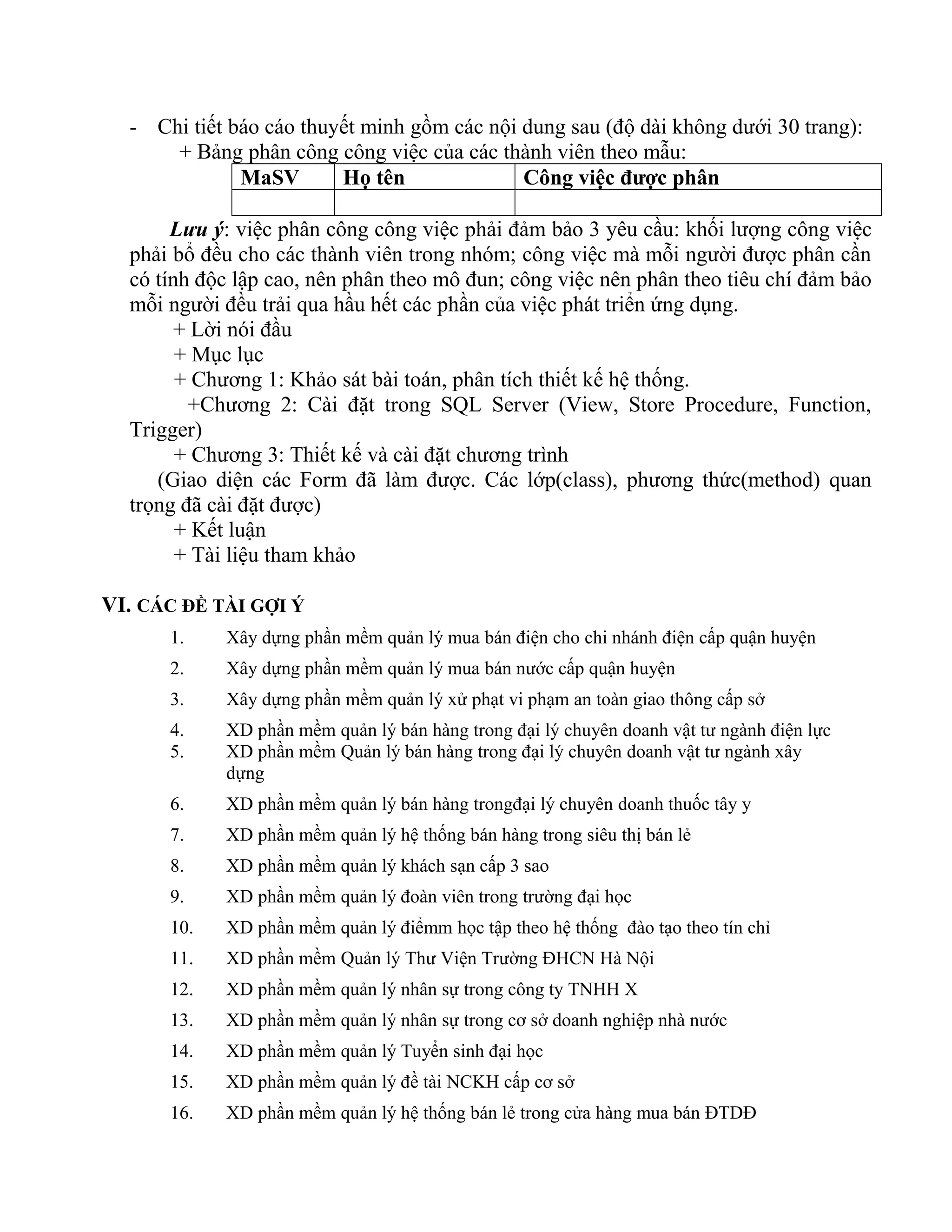- Chi tiết báo cáo thuyết minh gồm các nội dung sau (độ dài không dưới 30 trang):
+ Bảng phân công công việc của các thành viên theo mẫu:
MaSV Họ tên Công việc được phân
Lưu ý: việc phân công công việc phải đảm bảo 3 yêu cầu: khối lượng công việc
phải bổ đều cho các thành viên trong nhóm; công việc mà mỗi người được phân cần
có tính độc lập cao, nên phân theo mô đun; công việc nên phân theo tiêu chí đảm bảo
mỗi người đều trải qua hầu hết các phần của việc phát triển ứng dụng.
+ Lời nói đầu
+ Mục lục
+ Chương 1: Khảo sát bài toán, phân tích thiết kế hệ thống.
+Chương 2: Cài đặt trong SQL Server (View, Store Procedure, Function,
Trigger)
+ Chương 3: Thiết kế và cài đặt chương trình
(Giao diện các Form đã làm được. Các lớp(class), phương thức(method) quan
trọng đã cài đặt được)
+ Kết luận
+ Tài liệu tham khảo
VI. CÁC ĐỀ TÀI GỢI Ý
1. Xây dựng phần mềm quản lý mua bán điện cho chi nhánh điện cấp quận huyện
2. Xây dựng phần mềm quản lý mua bán nước cấp quận huyện
3. Xây dựng phần mềm quản lý xử phạt vi phạm an toàn giao thông cấp sở
4. XD phần mềm quản lý bán hàng trong đại lý chuyên doanh vật tư ngành điện lực
5. XD phần mềm Quản lý bán hàng trong đại lý chuyên doanh vật tư ngành xây
dựng
6. XD phần mềm quản lý bán hàng trongđại lý chuyên doanh thuốc tây y
7. XD phần mềm quản lý hệ thống bán hàng trong siêu thị bán lẻ
8. XD phần mềm quản lý khách sạn cấp 3 sao
9. XD phần mềm quản lý đoàn viên trong trường đại học
10. XD phần mềm quản lý điểmm học tập theo hệ thống đào tạo theo tín chỉ
11. XD phần mềm Quản lý Thư Viện Trường ĐHCN Hà Nội
12. XD phần mềm quản lý nhân sự trong công ty TNHH X
13. XD phần mềm quản lý nhân sự trong cơ sở doanh nghiệp nhà nước
14. XD phần mềm quản lý Tuyển sinh đại học
15. XD phần mềm quản lý đề tài NCKH cấp cơ sở
16. XD phần mềm quản lý hệ thống bán lẻ trong cửa hàng mua bán ĐTDĐ
 