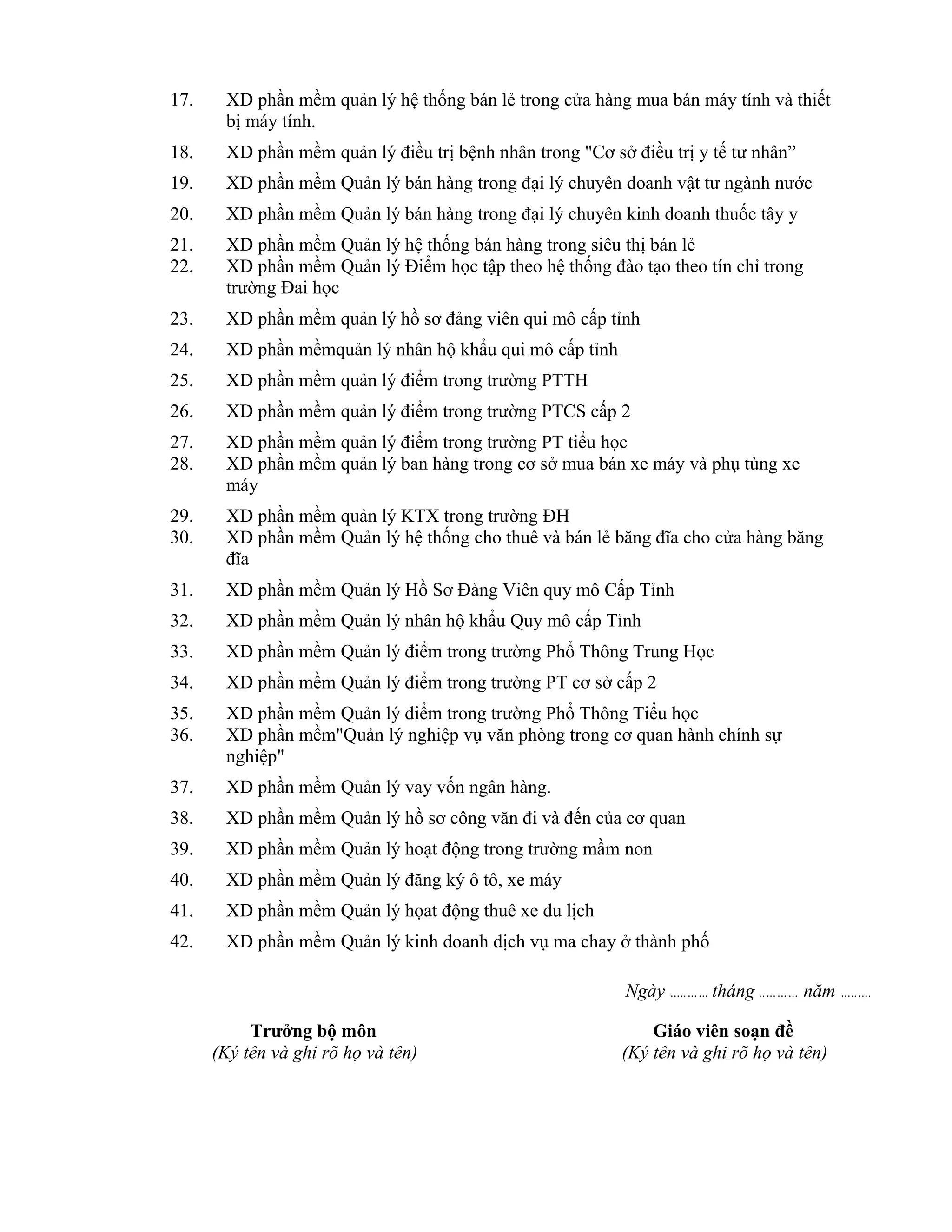 17. XD phần mềm quản lý hệ thống bán lẻ trong cửa hàng mua bán máy tính và thiết
bị máy tính.
18. XD phần mềm quản lý điều trị bệnh nhân trong "Cơ sở điều trị y tế tư nhân”
19. XD phần mềm Quản lý bán hàng trong đại lý chuyên doanh vật tư ngành nước
20. XD phần mềm Quản lý bán hàng trong đại lý chuyên kinh doanh thuốc tây y
21. XD phần mềm Quản lý hệ thống bán hàng trong siêu thị bán lẻ
22. XD phần mềm Quản lý Điểm học tập theo hệ thống đào tạo theo tín chỉ trong
trường Đai học
23. XD phần mềm quản lý hồ sơ đảng viên qui mô cấp tỉnh
24. XD phần mềmquản lý nhân hộ khẩu qui mô cấp tỉnh
25. XD phần mềm quản lý điểm trong trường PTTH
26. XD phần mềm quản lý điểm trong trường PTCS cấp 2
27. XD phần mềm quản lý điểm trong trường PT tiểu học
28. XD phần mềm quản lý ban hàng trong cơ sở mua bán xe máy và phụ tùng xe
máy
29. XD phần mềm quản lý KTX trong trường ĐH
30. XD phần mềm Quản lý hệ thống cho thuê và bán lẻ băng đĩa cho cửa hàng băng
đĩa
31. XD phần mềm Quản lý Hồ Sơ Đảng Viên quy mô Cấp Tỉnh
32. XD phần mềm Quản lý nhân hộ khẩu Quy mô cấp Tỉnh
33. XD phần mềm Quản lý điểm trong trường Phổ Thông Trung Học
34. XD phần mềm Quản lý điểm trong trường PT cơ sở cấp 2
35. XD phần mềm Quản lý điểm trong trường Phổ Thông Tiểu học
36. XD phần mềm"Quản lý nghiệp vụ văn phòng trong cơ quan hành chính sự
nghiệp"
37. XD phần mềm Quản lý vay vốn ngân hàng.
38. XD phần mềm Quản lý hồ sơ công văn đi và đến của cơ quan
39. XD phần mềm Quản lý hoạt động trong trường mầm non
40. XD phần mềm Quản lý đăng ký ô tô, xe máy
41. XD phần mềm Quản lý họat động thuê xe du lịch
42. XD phần mềm Quản lý kinh doanh dịch vụ ma chay ở thành phố
Ngày …..…… tháng ..……… năm …..….
Trưởng bộ môn
(Ký tên và ghi rõ họ và tên)
Giáo viên soạn đề
(Ký tên và ghi rõ họ và tên)
 