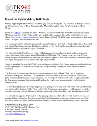 Beyond the Lights Celebrity Golf Classic
Friday Night Lights stars to host celebrity golf classic during SXSW, charities to benefit include
the Buoniconti Fund to Cure Paralysis/The Miami Project to Cure Paralysis and Gridiron
Heroes.
Austin, TX (PRWeb) December 21, 2007 -- Actors Kyle Chandler and Brad Leland of the critically acclaimed
NBC television show quot;Friday Night Lightsquot; have kicked off the inaugural Beyond the Lights Celebrity Golf
Classic (http://www.beyondthelights.org) in Austin, Texas on March 7th, 2008 with a luncheon held at the event's
venue, The Hyatt Lost Pines Resort and Spa.

 The tournament will be held at the new, award-winning Wolfdancer Golf Club at the Hyatt Lost Pines Resort and
Spa, and will benefit two charities: The Buoniconti Fund to Cure Paralysis/The Miami Project to Cure Paralysis
and Gridiron Heroes Spinal Cord Injury Foundation.

 The Miami Project to Cure Paralysis is the world's largest, most comprehensive spinal cord injury research
center, based at the University of Miami Miller School of Medicine. The Gridiron Heroes is a central Texas
charity that provides immediate and long-term resources and support to individuals sustaining catastrophic spinal
cord injury through activities associated with high school football.

 Slated to take place the same day SXSW opens, the Beyond the Lights Golf Classic features actors from both the
Friday Night Lights TV series and motion picture, along with many other sports, music and entertainment
celebrities.

 The Tournament includes several contests, with prizes ranging from a Chevy Tahoe Hybrid, to a cruise,
electronics package and golf clubs. The day's events will be followed by a cocktail reception, silent auction,
Texas themed buffet dinner and awards ceremony. The evening will be capped off with a live performance for
the Tournament attendees, their families and friends at the Hyatt's open-air amphitheater overlooking the
Colorado River.

 The hosts learned about those living with paralysis by getting to know and work with actors with real-life spinal
cord injuries while shooting quot;Friday Night Lightsquot;. The first episode was inspired by real life events in which a
community witnesses a tragic football accident - a spinal cord injury suffered by a high school star quarterback.

 The strength, courage and determination of those young actors and others who live with paralysis moved and
inspired the hosts into action. Their first annual Golf Classic hopes to create greater public awareness of those
affected by spinal cord injuries and support those that focus on care, research and finding a cure for paralysis.

SPONSORSHIP INQUIRIES AND
CONTACT INFORMATION: Heather Page
Chairman/Planning Director
heather@beyondthelights.org
www.beyondthelights.org


PRWeb eBooks - Another online visibility tool from PRWeb
 