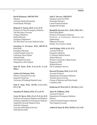 Autoresx
David Maatman, NREMT-P/IC
Educator
AmericanMedicalResponder
GrandRapids,Michigan
Richard N. Nelson, M.D., F.A.C.E.P.
ProfessorofClinicalEmergencyMedicine
TheOhioStateUniversity
CollegeofMedicine
MedicalDirector
EmergencyDepartment
TheOhioStateUniversityMedicalCenter
Jonathan G. Newman, M.D., REMT-P,
F.A.C.E.P.
EmergencyPhysician
UnitedHospitalCenter,Inc.
Clarksburg,WestVirginia
ClinicalFaculty
WestVirginiaUniversity
Morgantown,WestVirginia
Paul M. Paris, M.D., F.A.C.E.P., L.L.D.
(Hon.)
Andrew B. Peitzman, M.D.
Director,TraumaServicesand
SurgicalCriticalCare
UniversityofPittsburghMedicalCenter
Paul E. Pepe, M.D., M.P.H., F.A.C.E.P.,
F.C.C.M.
Jonathan M. Rubin, M.D., F.A.A.E.M.
Corey M. Slovis, M.D., F.A.C.P., F.A.C.E.P.
ProfessorofEmergencyMedicineandMedicine
Chairman,DepartmentofEmergencyMedicine
VanderbiltUniversityMedicalCenter
Nashville,Tennessee
Associate EMS Medical Director
NashvilleFire/EMS
John T. Stevens, NREMT-P
DouglasCountyFire/EMS
ParamedicInstructor
CarrollTechnicalInstitute
Douglasville,Georgia
Ronald D. Stewart, O.C., M.D., F.R.C.P.C.,
F.A.C.E.P., D.S.C.
ProfessorofEmergencyMedicine
Professor of Community Medicine and
Epidemiology
DalhousieUniversity
Halifax, Nova Scotia, Canada
Arlo Weltdge, M.D., F.A.C.E.P.
AssistantProfessor
EmergencyMedicine
Ut-HoustonMedicalSchool
MedicalDirector
HoustonCommunityCollegeSystem
PrograminEMS
MedicalDirector
P& SAmbulance Service
Howard Werman, M.D., F.A.C.E.P.
Associate Professor
DepartmentofEmergencyMedicine.
TheOhioStateUniversity
CollegeofMedicineandPublicHealth
Columbus,Ohio
Katherine H. West, B.S.N., M.S.Ed., C.I.C.
Janet M. Williams, M.D.
Associate Professor
DepartmentofEmergencyMedicine
Director
CenterforRuralEmergencyMedicine
WestVirginiaUniversity
ArthurH.YancyII,M.D.,M.P.H.,F.A.C.E.P.
 