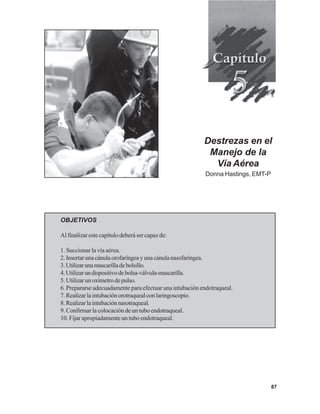 87
Destrezas en el
Manejo de la
Vía Aérea
Donna Hastings, EMT-P
OBJETIVOS
Al finalizar este capítulo deberá ser capaz de:
1. Succionar la vía aérea.
2.Insertarunacánulaorofaríngeayunacánulanasofaríngea.
3.Utilizarunamascarilladebolsillo.
4.Utilizarundispositivodebolsa-válvula-mascarilla.
5.Utilizarunoxímetrodepulso.
6. Prepararse adecuadamente para efectuar una intubación endotraqueal.
7.Realizarlaintubaciónorotraquealconlaringoscopio.
8.Realizarlaintubaciónnasotraqueal.
9. Confirmar la colocación de un tubo endotraqueal.
10. Fijar apropiadamente un tubo endotraqueal.
 
