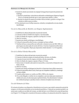 Destrezas en el Manejo de la Vía Aérea 89
3.Insertarlacánulasuavementesinempujarlalenguahacialaporciónposteriorde
lafaringe.
a.Insertarlacánulabajovisióndirectautilizandounabatelenguas(depresorlingual).
Este es el método preferido que es más seguro para adultos y niños.
b. Insertar la cánula de manera invertida o hacia un lado y girarla a su lugar. Este
método no debe usarse en niños.
4. Si la cánula provoca el reflejo nauseoso, retirarla y reemplazarla con una cánula
nasofaríngea.
Uso de la Mascarilla de Bolsillo con Oxígeno Suplementario
1. Estabilizar la cabeza del paciente en posición neutral.
2. Conectar el tubo al cilindro de oxígeno y a la mascarilla.
3.Abrir el cilindro de oxígeno y ajústelo a un flujo de 12 l/min.
4.Abrir la vía aérea.
5.Insertarunacánulaorofaríngeaonasofaríngea.
6. Colocar la mascarilla sobre la cara y conseguir un buen sellado.
7. Ventilar de boca a mascarilla con suficiente volumen (cerca de 800-1000 cc)
para lograr una adecuada elevación del tórax. Esta fase inspiratoria debe durar
de 1.5 a 2.0 segundos. Dejar que el paciente exhale durante 1.5 a 4.0 segundos.
Uso de la Bolsa-Válvula-Mascarilla
1. Estabilizar la cabeza del paciente en posición neutral.
2. Conectar el tubo de oxígeno al sistema de bolsa-válvula y al cilindro.
3. Conectar el reservorio de oxígeno a la bolsa-válvula-mascarilla.
4.Abrir el cilindro de oxígeno y ajustar el flujo a 12 l/min.
5. Seleccionar el tamaño adecuado de mascarilla y conectarla al dispositivo de
bolsa-válvula.
6.Abrir la vía aérea.
7.Insertarunacánulaorofaríngea(nohacerlosielpacientetienereflejonauseoso).
8.Colocarlamascarillasobrelacarayhacerqueuncompañeroestablezcaymantenga
unbuensellado.
9. Usando ambas manos se ventila con 800 a 1000 cc de oxígeno.
10.Siseestáobligadoaventilarsinuncompañero,usarunamanoparamantenerel
selladoenlacaraylaotramanoparaexprimirlabolsa.Estodisminuiráelvolumen
de ventilación porque se produce menos volumen al emplear una sola mano.
Uso del Oxímetro de Pulso
El oxímetro de pulso es un dispositivo fotoeléctrico no invasivo que mide la saturación arterial de
oxígeno y la frecuencia del pulso en la circulación periférica. Consta de un monitor portátil y un
sensor que se aplica en un dedo de la mano, un dedo del pie o en el lóbulo de la oreja del paciente
(verFigura5-1).Eldispositivomuestralafrecuenciacardiacaylasaturaciónarterialdeoxígenoen
 
