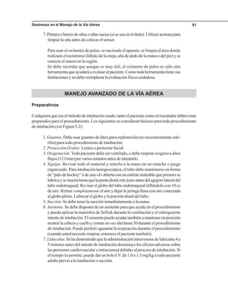 Destrezas en el Manejo de la Vía Aérea 91
7.Pinturaobarnizdeuñasouñassucias(siseusaeneldedo).Utilizaracetonapara
limpiar la uña antes de colocar el sensor.
Para usar el oxímetro de pulso, se enciende el aparato, se limpia el área donde
realizará el monitoreo (lóbulo de la oreja, uña de dedo de la mano o del pie) y se
conecta el sensor en la región.
Se debe recordar que aunque es muy útil, el oxímetro de pulso es sólo otra
herramientaqueayudaráaevaluaralpaciente.Comotodaherramientatienesus
limitacionesynodebereemplazarlaevaluaciónfísicacuidadosa.
MANEJO AVANZADO DE LA VÍA AÉREA
Preparativos
Cualquieraqueseaelmétododeintubaciónusado,tantoelpacientecomoelrescatadordebenestar
preparados para el procedimiento. Los siguientes se consideran básicos para todo procedimiento
deintubación(verFigura5-2):
1. Guantes. Debe usar guantes de látex para exploración (no necesariamente esté-
riles) para todo procedimiento de intubación.
2. Protección Ocular. Lentes o protector facial.
3. Oxigenación.Todo paciente debe ser ventilado, o debe respirar oxígeno a altos
flujos(12l/min)porvariosminutosantesdeintentarlo.
4. Equipo. Revisar todo el material y tenerlo a la mano en un estuche o juego
organizado. Para intubación laringoscópica, el tubo debe mantenerse en forma
de“palodehockey”odeuna«J»abiertaconunestiletemaleablequeprimerose
lubricayseinsertahastaquelapuntadistalestejustoantesdelagujerolateraldel
tubo endotraqueal. Revisar el globo del tubo endotraqueal inflándolo con 10 cc
de aire. Retirar completamente el aire y dejar la jeringa llena con aire conectada
al globo piloto. Lubricar el globo y la porción distal del tubo.
5. Succión. Se debe tener la succión inmediatamente a la mano.
6. Asistente. Se debe disponer de un asistente para que ayude en el procedimiento
y pueda aplicar la maniobra de Sellick durante la ventilación y el subsiguiente
intentodeintubación.Elasistentepuedeayudartambiénamantenerenposición
neutral la cabeza y cuello y contar en voz alta hasta 30 durante el procedimiento
de intubación. Puede preferir aguantar la respiración durante el procedimiento
(cuando usted necesite respirar, entonces el paciente también).
7. Lidocaína. Se ha demostrado que la administración intravenosa de lidocaína 4 a
5 minutos antes del intento de intubación disminuye los efectos adversos sobre
las presiones cardiovascular e intracraneal debidas al proceso de intubación. Si
el tiempo lo permite, puede dar un bolo I.V. de 1.0 a 1.5 mg/kg a todo paciente
adultoprevioalaintubaciónosucción.
 