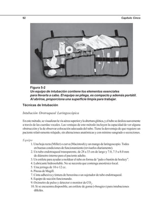 Capítulo Cinco92
Técnicas de Intubación
Intubación Orotraqueal Laringoscópica
Enestemétodo,sevisualizanlavíaaéreasuperiorylaaberturaglótica,yeltubosedeslizasuavemente
a través de las cuerdas vocales. Las ventajas de este método incluyen la capacidad de ver alguna
obstrucción y la de observar colocación adecuada del tubo.Tiene la desventaja de que requiere un
pacienterelativamenterelajado,sinalteracionesanatómicasyconmínimosangradoosecreciones.
Equipo
1.Unahojarecta(Miller)ocurva(Macintosh)yunmangodelaringoscopio.Todos
enbuenascondicionesdefuncionamiento(revisarlosdiariamente).
2. Un tubo endotraqueal transparente, de 28 a 33 cm de largo y 7.0, 7.5 u 8.0 mm
de diámetro interno para el paciente adulto.
3.Unestileteparaayudaramoldeareltuboenformade“paloobastóndehockey”.
4. Lubricante hidrosoluble. No se necesita que contenga anestésico local.
5. Una jeringa de 10 o 12 cc.
6.PinzasdeMagill.
7. Cinta adhesiva y tintura de benzoína o un sujetador de tubo endotraqueal.
8.Equipodesucciónfuncionando.
9. Oxímetro de pulso y detector o monitor de CO2
.
10. Si se encuentra disponible, un estilete de goma («bougie») para intubaciones
difíciles.
Figura 5-2
Un equipo de intubación contiene los elementos esenciales
para llevarla a cabo. El equipo se pliega, es compacto y además portátil.
Al abrirse, proporciona una superficie limpia para trabajar.
 