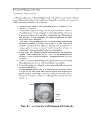 Destrezas en el Manejo de la Vía Aérea 93
Procedimiento (ver el Proceso 5-1)
La intubación endotraqueal en el paciente de trauma difiere de la técnica usual en que el cuello del
paciente debe estabilizarse durante el procedimiento. Después de la ventilación y los preparativos
iniciales,lossiguientespasosdebenllevarseacabo:
1. Un asistente sujeta la cabeza, realiza la maniobra de Sellick y cuenta en voz alta
hasta 30 (si se le solicita).
2. Jalar (halar) hacia abajo el mentón y deslizar la hoja dentro del lado derecho de
labocadelpaciente,empujarlalenguahacialaizquierdaydeslizarlahojasobre
la lengua en un intento por ver la epiglotis. Una maniobra clave debe realizarse
aquí:lahojadebeempujarhaciadelantesobrelalenguaparalevantarlaepiglotis
y poder observarla (ver Figura 5-3).
3.Usarlahojadellaringoscopioparalevantarlalenguaylaepiglotishaciaarribay
adelante en línea recta. Usar la hoja como palanca es un error común de los
inexpertos y puede ocasionar ruptura de dientes y otros traumatismos. El
laringoscopio es en esencia un “gancho” para levantar y alejar la lengua y la
epiglotis de la vía aérea y así poder identificar la abertura glótica.
4.Avanzar el tubo sobre el lado derecho de la orofaringe una vez que se ha visto la
epiglotis. Cuando se identifica la abertura glótica (o incluso solo los cartílagos
aritenoides),sedeslizaeltubohaciaadentro5cmaproximadamentemásalláde
las cuerdas.
5.Mientrassesostieneeltubofirmemente,inflarelgloboyrevisarlacolocacióndel
tubo empleando el protocolo de confirmación descrito más adelante.
6. Comience las ventilaciones utilizando concentraciones adecuadas de oxígeno y
unvolumentidalefectivo.
7. En las intubaciones difíciles en que no se vean las cuerdas o en las que el ángulo
es tal que dificulta pasar el tubo por las cuerdas, se puede utilizar un estilete de
goma o «bougie». Insertarlo por las cuerdas y luego deslizar el tubo sobre el
bougiehacialascuerdas(verelProceso5-2).Luegoretirarelbougieyhacerlos
pasos 5 y 6.
Figura 5-3 Las referencias anatómicas durante la intubación.
 