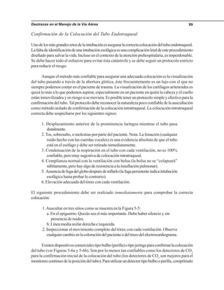 Destrezas en el Manejo de la Vía Aérea 99
Confirmación de la Colocación del Tubo Endotraqueal
Unodelosmásgrandesretosdelaintubaciónesasegurarlacorrectacolocacióndeltuboendotraqueal.
Lafaltadeidentificacióndeunaintubaciónesofágicaesunacomplicaciónletaldeesteprocedimiento
diseñadoparasalvarlavida.Inclusoenelcontextodelaatenciónprehospitalaria,esimperdonable.
Se debe hacer todo el esfuerzo para evitar ésta catástrofe y se debe seguir un protocolo estricto
para reducir el riesgo.
Aunque el método más confiable para asegurar una adecuada colocación es la visualización
del tubo pasando a través de la abertura glótica, éste frecuentemente es un lujo con el que no
siempre podemos contar en el paciente de trauma. La visualización de los cartílagos aritenoides es
quizá lo más a lo que podemos aspirar, especialmente en un paciente en quién la cabeza y el cuello
estáninmovilizadosyenriesgosisemoviera.Esposibletenerunprotocolosimpleyefectivoparala
confirmacióndeltubo.Talprotocolodebereconocerlanaturalezapococonfiabledelaauscultación
como método aislado de confirmación de la colocación intratraqueal. La colocación intratraqueal
correcta debe sospecharse por los siguientes signos:
1. Desplazamiento anterior de la prominencia laríngea mientras el tubo pasa
distalmente.
2.Tos, sobresalto, o molestias por parte del paciente. Nota: La fonación (cualquier
ruido hecho con las cuerdas vocales) es una evidencia absoluta de que el tubo
está en el esófago y debe ser retirado inmediatamente.
3. Condensación de la respiración en el tubo con cada ventilación, no es 100%
confiable,peromuysugestivadecolocaciónintratraqueal.
4. Complianza normal con la ventilación con bolsa (la bolsa no se “colapsará”
súbitamente,perohayalgoderesistenciaalainsuflaciónpulmonar).
5. Ausenciadefugadelglobodespuésdeinflarlo(lafugapersistenteindicaintubación
esofágica hasta probar lo contrario).
6. Elevación adecuada del tórax con cada ventilación.
El siguiente procedimiento debe ser realizado inmediatamente para comprobar la correcta
colocación:
1.Auscultar en tres sitios como se muestra en la Figura 5-5:
a. En el epigastrio. Quizás sea el más importante. Debe haber silencio y sin
presencia de ruidos.
b. Línea media axilar derecha e izquierda.
2. Inspeccionar el movimiento completo del tórax con cada ventilación. Observe
cualquiercambioenlacoloracióndelpacienteodeltrazodelelectrocardiograma.
Existendispositivoscomercialestipobulbo(perilla)otipojeringaparaconfirmarlacolocación
del tubo (ver Figuras 5-6a y 5-6b). Son por lo menos tan confiables como los detectores de CO2
para la confirmación inicial de la colocación del tubo (los detectores de CO2
son mejores para el
monitoreocontinuodelaposicióndeltubo).Parautilizarundetectortipobulbooperilla,comprímalo
 