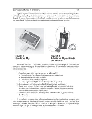 Destrezas en el Manejo de la Vía Aérea 101
Aplicar el protocolo de confirmación de colocación del tubo inmediatamente después de la
intubaciónyotravezdespuésdevariosminutosdeventilación.Portanto,sedeberepetirelprotocolo
después de mover el paciente desde el suelo a la camilla, después de subirlo a la ambulancia, cada
vezquerealicelaExploraciónContinuaeinmediatamenteantesdellegaralhospital.
Figura 5-7
Detector de CO2
.
Figura 5-8
Detector de CO2
combinado
con oxímetro.
Cuando se realice la Exploración Detallada o cuando haya duda respecto a la colocación
correctadeltuboinclusodespuésdehaberefectuadoelprotocolodeconfirmaciónantesmencionado,
entonces se deberá:
1.Auscultar en seis sitios como se muestra en la Figura 5-9:
a. En el epigastrio. Debe haber silencio y sin presencia de ruidos.
b.Apice pulmonar derecho e izquierdo.
c.Líneamediaaxilarderechaeizquierda.
d. Hueco supraesternal (deben escucharse sonidos traqueales).
2.Inspeccionarelmovimientocompletodeltóraxconcadaventilación.
3. Palpar suavemente el globo del tubo ubicado en el hueco supraesternal mientras
se comprime el balón piloto con los dedos índice y pulgar. Se debe sentir una
onda de presión en el hueco supraesternal.
4.Utilizarauxiliarestalescomoelbulbo(perilla)odetectoresdeCO2
paraconfirmar
lacolocación.
Si en cualquier momento sigue habiendo duda a pesar de haber realizado el protocolo antes
mencionado, se deberá visualizar de manera directa o se deberá retirar el tubo. Nunca se debe
asumir que el tubo se encuentra en posición correcta. Siempre deberá existir la seguridad de que
está en su lugar y de que se han seguido los protocolos de forma cuidadosa.
 