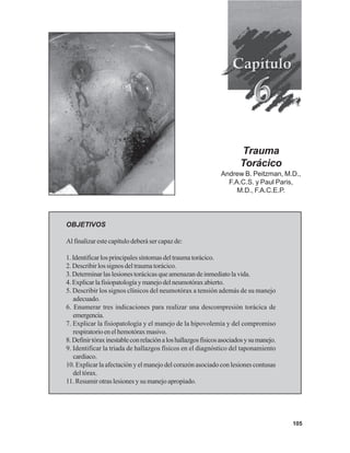105
Trauma
Torácico
Andrew B. Peitzman, M.D.,
F.A.C.S. y Paul Paris,
M.D., F.A.C.E.P.
OBJETIVOS
Al finalizar este capítulo deberá ser capaz de:
1.Identificarlosprincipalessíntomasdeltraumatorácico.
2. Describir los signos del trauma torácico.
3.Determinarlaslesionestorácicasqueamenazandeinmediatolavida.
4.Explicarlafisiopatologíaymanejodelneumotóraxabierto.
5. Describir los signos clínicos del neumotórax a tensión además de su manejo
adecuado.
6. Enumerar tres indicaciones para realizar una descompresión torácica de
emergencia.
7. Explicar la fisiopatología y el manejo de la hipovolemia y del compromiso
respiratorioenelhemotóraxmasivo.
8.Definirtóraxinestableconrelaciónaloshallazgosfísicosasociadosysumanejo.
9. Identificar la triada de hallazgos físicos en el diagnóstico del taponamiento
cardiaco.
10. Explicar la afectación y el manejo del corazón asociado con lesiones contusas
del tórax.
11. Resumir otras lesiones y su manejo apropiado.
 