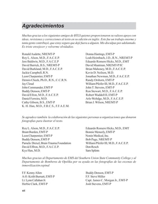 xii
Agradecimientos
Muchas gracias a los siguientes amigos de BTLS quienes proporcionaron su valioso apoyo con
ideas, revisiones y correcciones al texto en su edición en inglés. Este fue un trabajo enorme y
tanta gente contribuyó, que estoy seguro que dejé fuera a alguien. Mis disculpas por adelantado.
Es triste envejecer y volverme olvidadizo.
RonaldAudette, NREMT-P DonnaHastings,EMT-P
Roy L.Alson, M.D., F.A.C.E.P. Leah Heimbach, J.D., R.N., NREMT-P
Jere Baldwin, M.D., F.A.C.E.P Eduardo Romero Hicks, M.D., EMT
David Barrick, B.S., NREMT-P David Maatman, NREMT-P/IC
David Burkland, M.D., F.A.C.E.P. Brian Mahoney, M.D., F.A.C.E.P.
Jackie Campbell, R.N. Kevin D. Neilson, M.D.
Leon Charpentier, EMT-P Jonathan Newman, M.D., F.A.C.E.P.
Dennis Cheek, Ph.D., R.N., C.C.R.N. Randy Orsborn, EMT-P
JayCloud WilliamPfeiferIII,M.D.,F.A.C.E.P.
JohnCommander,EMT-P John T. Stevens, EMT-P
Buddy Denson, EMT-P Ron Stewart, M.D., F.A.C.E.P.
David Efron, M.D., F.A.C.E.P. Robert Waddell II, EMT-P
DanielFerreira,M.D. Arlo Weltdge, M.D., F.A.C.E.P.
Cathy Gibson, B.S., EMT-P Brian J.Wilson, NREMT-P
K. H. Han, M.D., F.R.C.S., F.F.A.E.M.
Se agradece también la colaboración de las siguientes personas u organizaciones que donaron
fotografías para ilustrar el texto.
Roy L.Alson, M.D., F.A.C.E.P. Eduardo Romero Hicks, M.D., EMT
BrantBurden,EMT-P BonnieMeneely,EMT-P
LeonCharpentier,EMT-P NoninMedical,Inc.
Buddy Denson, EMT-P Bob Page, NREMT-P
Pamela Drexel,BrainTraumaFoundation WilliamPfeiferIII,M.D.,F.A.C.E.P.
David Effron, M.D., F.A.C.E.P. DonResch
Kye Han, M.D. SamSplints
Muchas gracias al Departamento de EMS del Southern Union State Community College y al
Departamento de Bomberos de Opelika por su ayuda en las fotografías de las escenas de
inmovilización espinal
F.F. KennyAllen Buddy Denson, EMT-P
A.O. Keith Burnatt, EMT-P F.F. Steve Miller
Lt.LynnCallahanJr. Capt. James C. Morgan Jr., EMT-P
Herbie Clark, EMT-P Josh Stevens, EMT-P
 