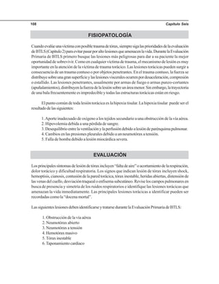 Capítulo Seis108
FISIOPATOLOGÍA
Cuandoevalúeunavíctimaconposibletraumadetórax,siempresigalasprioridadesdelaevaluación
deBTLS(Capítulo2)paraevitarpasarporaltolesionesqueamenacenlavida.DurantelaEvaluación
Primaria de BTLS primero busque las lesiones más peligrosas para dar a su paciente la mejor
oportunidad de sobrevivir. Como en cualquier víctima de trauma, el mecanismo de lesión es muy
importante en la atención de la víctima de trauma torácico. Las lesiones torácicas pueden surgir a
consecuencia de un trauma contuso o por objetos penetrantes. En el trauma contuso, la fuerza se
distribuyesobreunagransuperficieylaslesionesvisceralesocurrenpordesaceleración,compresión
o estallido. Las lesiones penetrantes, usualmente por armas de fuego o armas punzo-cortantes
(apuñalamientos),distribuyenlafuerzadelalesiónsobreunáreamenor.Sinembargo,latrayectoria
de una bala frecuentemente es impredecible y todas las estructuras torácicas están en riesgo.
El punto común de toda lesión torácica es la hipoxia tisular. La hipoxia tisular puede ser el
resultadodelassiguientes:
1.Aporte inadecuado de oxígeno a los tejidos secundario a una obstrucción de la vía aérea.
2. Hipovolemia debida a una pérdida de sangre.
3.Desequilibrioentrelaventilaciónylaperfusióndebidoalesióndeparénquimapulmonar.
4. Cambios en las presiones pleurales debido a un neumotórax a tensión.
5. Falla de bomba debido a lesión miocárdica severa.
EVALUACIÓN
Losprincipalessíntomasdelesióndetóraxincluyen“faltadeaire”oacortamientodelarespiración,
dolor torácico y dificultad respiratoria. Los signos que indican lesión de tórax incluyen shock,
hemoptisis,cianosis,contusióndelaparedtorácica,tóraxinestable,heridasabiertas,distensiónde
lasvenasdelcuello,desviacióntraquealoenfisemasubcutáneo.Reviseloscampospulmonaresen
busca de presencia y simetría de los ruidos respiratorios e identifique las lesiones torácicas que
amenazan la vida inmediatamente. Las principales lesiones torácicas a identificar pueden ser
recordadas como la “docena mortal”.
LassiguienteslesionesdebenidentificarseytratarsedurantelaEvaluaciónPrimariadeBTLS:
1. Obstrucción de la vía aérea
2. Neumotórax abierto
3. Neumotórax a tensión
4.Hemotóraxmasivo
5. Tórax inestable
6.Taponamiento cardiaco
 