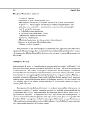 Capítulo Seis112
Manejo del Neumotórax a Tensión
1.Asegurar la vía aérea.
2.Administraroxígenoaaltasconcentraciones.
3. Descomprimir el tórax del lado afectado con una de las técnicas descritas en el
Capítulo 7. La indicación para realizar una descompresión de emergencia es la
presencia de un neumotórax a tensión con descompensación evidenciada por
más de una de los siguientes:
a.Dificultadrespiratoriaycianosis
b. Pérdida del pulso radial (shock tardío)
c.Disminucióndelniveldeconsciencia.
4. Insertar una vía intravenosa.
5. Monitorear la saturación de oxígeno con un oxímetro de pulso.
6.Transportar rápidamente al hospital apropiado.
7. Notificar a la dirección médica.
Sielparamédiconoestáautorizadoparadescomprimireltórax,elpacientedebesertrasladado
rápidamentealhospitalparaquedichoprocedimientopuedarealizarse.Senecesitaráuntubotorácico
(de toracostomía) al llegar al hospital. La descompresión con aguja es una medida temporal, pero
salvalavida.
Hemotórax Masivo
La acumulación de sangre en el espacio pleural se conoce como hemotórax (ver Figura 6-8). Un
hemotórax masivo ocurre como resultado de la pérdida de al menos 1500 cc de sangre dentro de
la cavidad torácica. Cada cavidad torácica puede contener hasta 3000 cc de sangre. El hemotórax
masivosedebemásfrecuentementealtraumapenetrantequealtraumacontuso,peroambaslesiones
puedenromperunvasosanguíneopulmonarimportanteounvasosanguíneosistémico.Mientrasse
acumulalasangredentrodelespaciopleural,elpulmóndelladoafectadosecomprime.Siseacumula
suficientesangre(raro),elmediastinosedesviaráalejándosedelhemotórax.Secomprimenlavena
cava inferior y superior, así como el pulmón contralateral.Así la pérdida continua de sangre se
complicaporlahipoxemia.
Los signos y síntomas del hemotórax masivo se producen tanto por hipovolemia como por
compromiso respiratorio. El paciente puede estar hipotenso por la pérdida sanguínea y además por
la compresión del corazón y los grandes vasos. La ansiedad y la confusión se producen por la
hipovolemiaylahipoxemia.Lossignosclínicosdelshockhipovolémicopuedenseraparentes.Las
venas del cuello están usualmente aplanadas por la hipovolemia severa, peroraravez pueden estar
distendidasdebidoalacompresiónmediastinal.Otrossignosdelhemotóraxincluyendisminuciónde
ruidosrespiratoriosymatidezalapercusiónenelladoafectado.VeaenlaTabla6-1unacomparación
entreelneumotóraxatensiónyelhemotóraxmasivo.
 