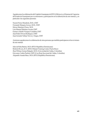 xiii
AgradecemoslacolaboracióndelCapítuloGuanajuatodeBTLS(México)yalSistemadeUrgencias
del Estado de Guanajuato por su entusiasmo y participación en la elaboración de este manual, y en
particularalassiguientespersonas:
Noemí Flores Mendiola, M.D., EMT
Fernando MurguíaArroyo, M.D., EMT
Héctor Martínez Flores, M.D.
LuisManuelMartínezAcosta,EMT
GustavoAdolfoVázquezCastañón,EMT
Juan Pedro Olvera Rodríguez, EMT
Juan GerardoVallejoVerver yVargas, EMT
Asimismoagradecemoslacolaboracióndeotraspersonasquetambiénparticiparonenlasrevisiones
deestemanual:
JuliodePeñaBatista,M.D.(BTLSRepúblicaDominicana)
Roberto Rivera, R.N. (BTLS ManatíTraining Center, Puerto Rico)
JhonWilmarArenas Delgado, M.D. (Universidad de Caldas, Colombia)
Giovanny Cañón Pachón, EMT (Cruz Roja Seccional de Caldas, Colombia)
AlejandroAmadoBaez,M.D.(BTLSRepúblicaDominicana)
 