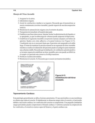 Capítulo Seis116
Manejo del Tórax Inestable
1.Asegurar la vía aérea.
2.Administraroxígeno.
3.Asistir la ventilación o intubar si se requiere. Recuerde que el neumotórax se
asocia comúnmente con tórax inestable y puede requerir de una descompresión
torácica.
4. Monitorear la saturación de oxígeno con el oxímetro de pulso.
5.Transportar de inmediato al hospital adecuado.
6.Establecerunalíneaintravenosa.Intentarlimitarlaadministracióndelíquidossi
es apropiado, ya que la sobrecarga de volumen puede empeorar la hipoxemia.
7. Estabilizar el segmento inestable con presión manual, después con bultos de
apósitos fijados con cinta adhesiva a la pared torácica (ver Figura 6-13).
Usualmente esto no es necesario hasta que el paciente esté asegurado en la tabla
larga.Eltratardemantenerlapresiónmanualenunsegmentodetóraxinestable
mientrasserealizaelrodamientodelpacientepuedeserpeligrosoparamantener
unacolumnaestable.Recuerdequelaintubaciónylaventilaciónapresiónpositiva
eslamejormaneradeestabilizaruntóraxinestable,peroestopuedeserdifícilen
el campo si el paciente aún conserva el reflejo nauseoso.
8. Notificar a la dirección médica.
9. Monitorear el corazón. Es frecuente que se asocie un trauma miocárdico.
Figura 6-13
Estabilización del tórax
inestable.
Taponamiento Cardiaco
Esta patología generalmente se debe a lesiones penetrantes. El saco pericárdico es una membrana
noelásticaquerodeaalcorazón.Sirápidamentesealmacenasangreentreelcorazónyelpericardio
debidoaunalesióncardiaca,losventrículosdelcorazónsecomprimirán.Unapequeñacantidadde
sangre pericárdica puede comprometer el llenado cardiaco. Conforme aumenta la compresión de
los ventrículos, el corazón es menos capaz de llenarse y el gasto cardiaco cae.
 