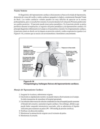 Trauma Torácico 117
El diagnóstico del taponamiento cardiaco clásicamente se basa en la triada de hipotensión,
distensión de venas del cuello y ruidos cardiacos apagados (velados), comúnmente llamadaTriada
de Beck. Los ruidos cardiacos velados pueden ser muy difíciles de apreciar en la escena
prehospitalaria, pero si escucha brevemente el corazón durante la Evaluación Primaria podrá notar
un cambio posterior. El paciente puede tener pulso paradójico. Si el paciente pierde su pulso
periférico durante la inspiración, es sugestivo de pulso paradójico y de taponamiento cardiaco. El
principaldiagnósticodiferencialenelcampoeselneumotóraxatensión.Eneltaponamientocardiaco,
el paciente estará en shock con la tráquea en posición central y ruidos respiratorios iguales (ver
Figura 6-14), a menos que se asocie con un neumotórax o hemotórax concomitante.
Figura 6-14
Fisiopatología y hallazgos físicos del taponamiento cardiaco.
Manejo del Taponamiento Cardiaco
1.Asegurarlavíaaéreayadministraroxígeno.
2.Estalesiónesrápidamentemortalynopuedetratarseefectivamenteenelcampo.
Se debe transportar de inmediato al hospital apropiado.
3.Unainfusiónintravenosadesolucióncristaloide(enrutaalhospital)puedeaumentar
el llenado del corazón y aumentar el gasto cardiaco. Sin embargo, debido a que
puede haber sangrado intratorácico asociado, sólo se administra el líquido
suficiente para mantener un pulso (90 - 100 mmHg de presión sistólica).
4. Notificar a la dirección médica.
5. Monitorear la saturación de oxígeno con el oxímetro de pulso.
6. Monitorear el corazón.
 
