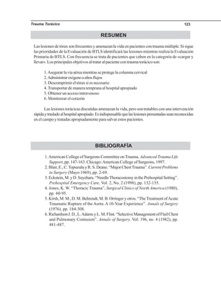 Trauma Torácico 123
RESUMEN
Las lesiones de tórax son frecuentes y amenazan la vida en pacientes con trauma múltiple. Si sigue
las prioridades de la Evaluación de BTLS identificará las lesiones mientras realiza la Evaluación
Primaria de BTLS. Con frecuencia se trata de pacientes que caben en la categoría de «cargar y
llevar». Los principales objetivos al tratar al paciente con trauma torácico son:
1.Asegurar la vía aérea mientras se protege la columna cervical
2.Administraroxígenoaaltosflujos
3. Descomprimir el tórax si es necesario
4.Transportar de manera temprana al hospital apropiado
5. Obtener un acceso intravenoso
6. Monitorear el corazón
Las lesiones torácicas discutidas amenazan la vida, pero son tratables con una intervención
rápidaytrasladoalhospitalapropiado.Esindispensablequelaslesionespresentadasseanreconocidas
en el campo y tratadas apropiadamente para salvar estos pacientes.
BIBLIOGRAFÍA
1.American College of Surgeons Committee on Trauma. Advanced Trauma Life
Support, pp. 147-163. Chicago:American College of Surgeons, 1997.
2. Blair, E., C.Topuzulu y R. S. Deane. “Major ChestTrauma”.Current Problems
in Surgery (Mayo 1969), pp. 2-69.
3. Eckstein, M. y D. Suyehara. “Needle Thoracostomy in the Prehospital Setting”.
Prehospital Emergency Care, Vol. 2, No. 2 (1998), pp. 132-135.
4. Jones, K. W. “Thoracic Trauma”, Surgical Clinics of North America (1980),
pp. 60-95.
5. Kirsh, M. M., D. M. Behrendt, M. B. Orringer y otros. “TheTreatment ofAcute
Traumatic Rupture of the Aorta: A 10-Year Experience”. Annals of Surgery
(1976), pp. 184-308.
6.RichardsonJ.D.,L.AdamsyL.M.Flint.“SelectiveManagementofFlailChest
and Pulmonary Contusion”. Annals of Surgery, Vol. 196, no. 4 (1982), pp.
481-487.
 