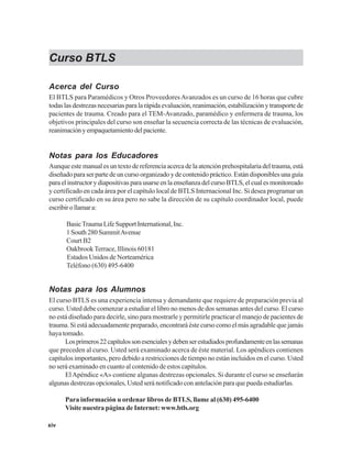 xiv
Curso BTLS
Acerca del Curso
El BTLS para Paramédicos y Otros ProveedoresAvanzados es un curso de 16 horas que cubre
todaslasdestrezasnecesariasparalarápidaevaluación,reanimación,estabilizaciónytransportede
pacientes de trauma. Creado para el TEM-Avanzado, paramédico y enfermera de trauma, los
objetivos principales del curso son enseñar la secuencia correcta de las técnicas de evaluación,
reanimaciónyempaquetamientodelpaciente.
Notas para los Educadores
Aunque este manual es un texto de referencia acerca de la atención prehospitalaria del trauma, está
diseñado para ser parte de un curso organizado y de contenido práctico. Están disponibles una guía
paraelinstructorydiapositivasparausarseenlaenseñanzadelcursoBTLS,elcualesmonitoreado
y certificado en cada área por el capítulo local de BTLS Internacional Inc. Si desea programar un
curso certificado en su área pero no sabe la dirección de su capítulo coordinador local, puede
escribirollamara:
BasicTraumaLifeSupportInternational,Inc.
1South280SummitAvenue
Court B2
OakbrookTerrace, Illinois 60181
Estados Unidos de Norteamérica
Teléfono (630) 495-6400
Notas para los Alumnos
El curso BTLS es una experiencia intensa y demandante que requiere de preparación previa al
curso. Usted debe comenzar a estudiar el libro no menos de dos semanas antes del curso. El curso
no está diseñado para decirle, sino para mostrarle y permitirle practicar el manejo de pacientes de
trauma. Si está adecuadamente preparado, encontrará éste curso como el más agradable que jamás
haya tomado.
Losprimeros22capítulossonesencialesydebenserestudiadosprofundamenteenlassemanas
que preceden al curso. Usted será examinado acerca de éste material. Los apéndices contienen
capítulos importantes, pero debido a restricciones de tiempo no están incluidos en el curso. Usted
no será examinado en cuanto al contenido de estos capítulos.
ElApéndice «A» contiene algunas destrezas opcionales. Si durante el curso se enseñarán
algunas destrezas opcionales, Usted será notificado con antelación para que pueda estudiarlas.
Para información u ordenar libros de BTLS, llame al (630) 495-6400
Visite nuestra página de Internet: www.btls.org
 