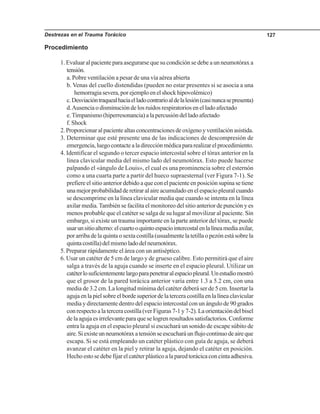 Destrezas en el Trauma Torácico 127
Procedimiento
1. Evaluar al paciente para asegurarse que su condición se debe a un neumotórax a
tensión.
a. Pobre ventilación a pesar de una vía aérea abierta
b. Venas del cuello distendidas (pueden no estar presentes si se asocia a una
hemorragiasevera,porejemploenelshockhipovolémico)
c.Desviacióntraquealhaciaelladocontrarioaldelalesión(casinuncasepresenta)
d.Ausencia o disminución de los ruidos respiratorios en el lado afectado
e.Timpanismo(hiperresonancia)alapercusióndelladoafectado
f. Shock
2.Proporcionaralpacientealtasconcentracionesdeoxígenoyventilaciónasistida.
3. Determinar que esté presente una de las indicaciones de descompresión de
emergencia,luegocontactealadirecciónmédicapararealizarelprocedimiento.
4. Identificar el segundo o tercer espacio intercostal sobre el tórax anterior en la
línea clavicular media del mismo lado del neumotórax. Esto puede hacerse
palpando el «ángulo de Louis», el cual es una prominencia sobre el esternón
como a una cuarta parte a partir del hueco supraesternal (ver Figura 7-1). Se
prefiere el sitio anterior debido a que con el paciente en posición supina se tiene
unamejorprobabilidadderetiraralaireacumuladoenelespaciopleuralcuando
se descomprime en la línea clavicular media que cuando se intenta en la línea
axilar media.También se facilita el monitoreo del sitio anterior de punción y es
menos probable que el catéter se salga de su lugar al movilizar al paciente. Sin
embargo, si existe un trauma importante en la parte anterior del tórax, se puede
usarunsitioalterno:elcuartooquintoespaciointercostalenlalíneamediaaxilar,
por arriba de la quinta o sexta costilla (usualmente la tetilla o pezón está sobre la
quintacostilla)delmismoladodelneumotórax.
5. Preparar rápidamente el área con un antiséptico.
6. Usar un catéter de 5 cm de largo y de grueso calibre. Esto permitirá que el aire
salga a través de la aguja cuando se inserte en el espacio pleural. Utilizar un
catéterlosuficientementelargoparapenetraralespaciopleural.Unestudiomostró
que el grosor de la pared torácica anterior varía entre 1.3 a 5.2 cm, con una
media de 3.2 cm. La longitud mínima del catéter deberá ser de 5 cm. Insertar la
agujaenlapielsobreelbordesuperiordelaterceracostillaenlalíneaclavicular
media y directamente dentro del espacio intercostal con un ángulo de 90 grados
con respecto a la tercera costilla (ver Figuras 7-1 y 7-2). La orientación del bisel
de la aguja es irrelevante para que se logren resultados satisfactorios. Conforme
entra la aguja en el espacio pleural si escuchará un sonido de escape súbito de
aire.Siexisteunneumotóraxatensiónseescucharáunflujocontinuodeaireque
escapa. Si se está empleando un catéter plástico con guía de aguja, se deberá
avanzar el catéter en la piel y retirar la aguja, dejando el catéter en posición.
Hechoestosedebefijarelcatéterplásticoalaparedtorácicaconcintaadhesiva.
 