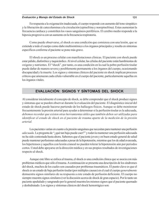 Evaluación y Manejo del Estado de Shock 131
Enrespuestaalaoxigenacióninadecuada,elcuerporespondeconaumentodeltonosimpático
y la liberación de catecolaminas a la circulación (epinefrina y norepinefrina). Estas aumentan la
frecuencia cardiaca y constriñen los vasos sanguíneos periféricos. El cerebro medio responde a la
hipoxiaprogresivaconunaumentoenlafrecuenciarespiratoria.
Como puede observarse, el shock es una condición que comienza con una lesión, que se
extiendeatodoelcuerpocomodañomultisistémicoalosórganosprincipalesyresultaensíntomas
específicos conforme el paciente se pone más grave.
El shock es un proceso celular con manifestaciones clínicas. El paciente con shock puede
estarpálido,diaforéticoytaquicárdico.Alnivelcelular,lascélulasdelpacienteestánhambrientasde
oxígeno y nutrientes. El “shock”, por tanto, es una condición en la cual la pobre perfusión tisular
puede dañar de manera severa y posiblemente permanente a los órganos del cuerpo, ocasionando
discapacidad y la muerte. Los signos y síntomas clínicos del paciente en shock implican procesos
críticosqueamenazancadacélulavulnerableenelcuerpodelpaciente,particularmenteaquellasen
losórganosvitales.
EVALUACIÓN: SIGNOS Y SÍNTOMAS DEL SHOCK
Al considerar inicialmente el concepto de shock, se debe comprender que el shock produce signos
y síntomas que se pueden observar durante la evaluación del paciente. El diagnóstico inicial del
estado de shock puede hacerse partiendo de los hallazgos físicos. Aunque se debe monitorear
frecuentemente la presión arterial para ayudar a determinar si la perfusión tisular es la adecuada,
debemos recordar que existen otras herramientas útiles que también deben ser utilizadas para
identificar el estado de shock en el paciente de trauma aparte de la medición de la presión
arterial.
Lospacientesvaríanencuantoalapresiónsanguíneaquenecesitanparamantenerunaperfusión
adecuada. La pregunta de “¿qué tan baja puede caer?” y todavía mantener una perfusión adecuada
nohasidocontestadahastaahora.Sabemosqueelpacientejovenyenbuenestadogeneraldesalud
puedemantenerperfusionesadecuadasapesardelahipotensión,mientrasquelosdeedadavanzada,
los hipertensos y aquellos con lesión craneal no pueden tolerar la hipotensión aún por periodos
cortos. Usted debe apoyarse en la dirección médica y en sus propios resultados de investigaciones
respecto al shock.
Aunqueestelibroseenfocaaltrauma,elshockesunacondiciónclínicaqueseasociaconmás
problemasmédicosquesóloeltrauma.Acontinuaciónsepresentaunadescripcióndelossíndromes
del shock, muchos de los cuales son causados por problemas traumáticos. El punto clave es que el
shockesunestadodebajaperfusióntisular(pormúltiplescausas)enelcualelcuerpogeneralmente
demuestra signos similares de su respuesta a este estado de perfusión deficiente. El cuerpo no
siempremuestrasignossimilares(verladiscusiónacercadeshockdegranespacio).Porlotantoun
pacienteapuñaladoysangrandoporlogeneralmuestralosmismossignosqueelpacientequemado
y deshidratado. Los signos y síntomas clásicos del shock hemorrágico son:
 