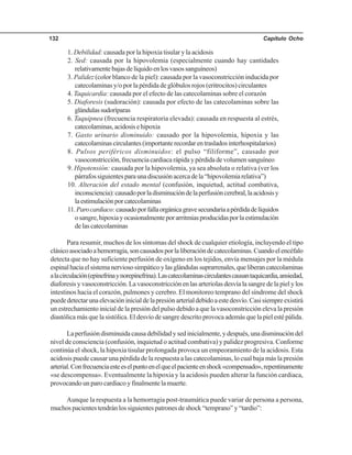 Capítulo Ocho132
1. Debilidad: causada por la hipoxia tisular y la acidosis
2. Sed: causada por la hipovolemia (especialmente cuando hay cantidades
relativamentebajasdelíquidoenlosvasossanguíneos)
3. Palidez (color blanco de la piel): causada por la vasoconstricción inducida por
catecolaminas y/o por la pérdida de glóbulos rojos (eritrocitos) circulantes
4. Taquicardia: causada por el efecto de las catecolaminas sobre el corazón
5. Diaforesis (sudoración): causada por efecto de las catecolaminas sobre las
glándulassudoríparas
6. Taquipnea (frecuencia respiratoria elevada): causada en respuesta al estrés,
catecolaminas,acidosisehipoxia
7. Gasto urinario disminuido: causado por la hipovolemia, hipoxia y las
catecolaminascirculantes(importanterecordarentrasladosinterhospitalarios)
8. Pulsos periféricos disminuidos: el pulso “filiforme”, causado por
vasoconstricción,frecuenciacardiacarápidaypérdidadevolumensanguíneo
9. Hipotensión: causada por la hipovolemia, ya sea absoluta o relativa (ver los
párrafossiguientesparaunadiscusiónacercadela“hipovolemiarelativa”)
10. Alteración del estado mental (confusión, inquietud, actitud combativa,
inconsciencia):causadoporladisminucióndelaperfusióncerebral,laacidosisy
laestimulaciónporcatecolaminas
11.Parocardiaco:causadoporfallaorgánicagravesecundariaapérdidadelíquidos
osangre,hipoxiayocasionalmenteporarritmiasproducidasporlaestimulación
delascatecolaminas
Para resumir, muchos de los síntomas del shock de cualquier etiología, incluyendo el tipo
clásicoasociadoahemorragia,soncausadosporlaliberacióndecatecolaminas.Cuandoelencéfalo
detecta que no hay suficiente perfusión de oxígeno en los tejidos, envía mensajes por la médula
espinalhaciaelsistemanerviososimpáticoylasglándulassuprarrenales,queliberancatecolaminas
alacirculación(epinefrinaynorepinefrina).Lascatecolaminascirculantescausantaquicardia,ansiedad,
diaforesis y vasoconstricción. La vasoconstricción en las arteriolas desvía la sangre de la piel y los
intestinos hacia el corazón, pulmones y cerebro. El monitoreo temprano del síndrome del shock
puededetectarunaelevacióninicialdelapresiónarterialdebidoaestedesvío.Casisiempreexistirá
un estrechamiento inicial de la presión del pulso debido a que la vasoconstricción eleva la presión
diastólicamásquelasistólica.Eldesvíodesangredescritoprovocaademásquelapielestépálida.
Laperfusióndisminuidacausadebilidadysedinicialmente,ydespués,unadisminucióndel
nivel de consciencia (confusión, inquietud o actitud combativa) y palidez progresiva. Conforme
continúa el shock, la hipoxia tisular prolongada provoca un empeoramiento de la acidosis. Esta
acidosis puede causar una pérdida de la respuesta a las catecolaminas, lo cual baja más la presión
arterial.Confrecuenciaesteeselpuntoenelqueelpacienteenshock«compensado»,repentinamente
«se descompensa». Eventualmente la hipoxia y la acidosis pueden alterar la función cardiaca,
provocando un paro cardiaco y finalmente la muerte.
Aunque la respuesta a la hemorragia post-traumática puede variar de persona a persona,
muchospacientestendránlossiguientespatronesdeshock“temprano”y“tardío”:
 