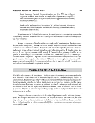 Evaluación y Manejo del Estado de Shock 133
Shock temprano (pérdida de aproximadamente 15 a 25% del volumen
sanguíneo):suficienteparaestimularunataquicardiadeligeraamoderada,palidez,
estrechamiento de la presión del pulso, sed, debilidad y posiblemente llenado o
relleno capilar retardado.
Shock tardío (pérdida de aproximadamente 30 a 45% del volumen sanguíneo):
suficienteparacausarhipotensiónasícomootrossíntomasdeshockhipovolémico
enumeradosanteriormente.
Note que durante la Evaluación Primaria, el shock temprano se presenta como pulso rápido
conpalidezydiaforesismientrasqueelshocktardíopuedepresentarseconunpulsodébilopérdida
delpulsoperiférico.
Antes se pensaba que el llenado capilar prolongado era útil para detectar el shock temprano.
Elbajovolumensanguíneoylavasoconstriccióninducidaporcatecolaminascausanunaperfusión
disminuida del lecho capilar en la piel. El llenado o relleno capilar se prueba presionando la palma
de la mano, o en el niño exprimiendo todo el pie. La prueba es sospechosa de shock si el área que
se pone de color blanco permanece pálida por más de 2 segundos. La evaluación científica de esta
prueba ha mostrado que tiene una alta correlación con el shock tardío pero de poco valor para
detectar el shock temprano. La prueba se asociaba frecuentemente tanto con resultados falsos
positivos como falsos negativos. La medición del llenado o relleno capilar es útil para los niños
pequeños en quienes es difícil obtener una medición precisa de la presión arterial, pero es de poca
utilidad para detectar el shock temprano en adultos.
EVALUACIÓN DE LA TAQUICARDIA
Unodelosprimerossignosdeenfermedad,yposiblementeunodelosmáscomunes,eslataquicardia.
Con frecuencia se encontrará con un paciente con pulso elevado y deberá distinguir la causa de
algunamanera.Enprimerlugardeberecordarquesiempreseintentaráexplicarporquéelpaciente
tiene taquicardia. Un pulso elevado o rápido nunca es normal. Los humanos pueden elevar
transitoriamente el pulso en momentos de ansiedad, pero tal elevación regresa rápidamente a la
normalidad o puede fluctuar dependiendo de los altibajos del estado de ansiedad. Una elevación
persistente del pulso en reposo siempre indica que algo está mal, incluyendo la posibilidad de
una hemorragia oculta.
En segundo lugar debe recordar que la elevación del pulso es uno de los primeros signos del
shock. En cualquier paciente adulto de trauma con un pulso sostenido por arriba de 100 se debe
sospechar que tiene una hemorragia oculta hasta demostrar lo contrario. Sin embargo, durante la
breveEvaluaciónInicialunpulsoporencimade120debeconsiderarsecomounaalertainminente
de un posible shock.
 