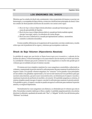 Capítulo Ocho134
LOS SÍNDROMES DEL SHOCK
Mientras que los estados de shock más comúnmente vistos en pacientes de trauma se asocian con
hemorragiayseacompañandehipovolemia,existentresclasificacionesprincipalesdeshock.Estos
tres estados de shock pueden clasificarse de acuerdo a sus causas como sigue:
1. Shock de bajo volumen (hipovolemia absoluta): causado por hemorragia u otra
causa de gran pérdida de líquidos
2.Shockdegranespacio(hipovolemiarelativa):causadoporlesiónmedularespinal,
síncope vasovagal, sepsis y la sobredosis de ciertas drogas
3.Shockmecánico(obstructivo):causadoportaponamientocardiaco, neumotórax
atensiónocontusiónmiocárdica
Existennotablesdiferenciasenlaaparienciadelospacientesconéstascondicionesyresulta
crítico que esté al pendiente de los signos y síntomas que acompañan a cada uno.
Shock de Bajo Volumen (Hipovolemia Absoluta)
La pérdida de sangre por una lesión se llama hemorragia post-traumática, y además de las
lesiones de cabeza, el shock hemorrágico es la causa número uno de muerteprevenible por lesión.
La cantidad de volumen que puede contener los vasos sanguíneos es mucho más grande que el
volumen que en realidad corre por el sistema vascular.
El sistema nervioso simpático mantiene los vasos sanguíneos constreñidos, reduciendo su
volumenymanteniendolapresiónarteriallosuficientementealtaparamantenerlaperfusióndelos
órganos vitales. Si se pierde volumen sanguíneo, los “sensores” en los grandes vasos principales
envían señales a las glándulas suprarrenales y los nervios del sistema nervioso periférico para que
secreten catecolaminas, que provocan vasoconstricción y así disminuyen el espacio vascular y
mantienen la presión de perfusión al encéfalo y al corazón. Si la pérdida sanguínea es mínima, el
sistemasimpáticopuedeencogerelespaciovascularlosuficienteparamantenerlapresiónarterial.
Silapérdidaesgrave,elespaciovascularnopuedeencogerselosuficienteparamantenerlapresión
arterialyseoriginalahipotensión.
Normalmente los vasos sanguíneos son elásticos y se distienden por el volumen que está en
ellos.Estoproduceunpulsoradialqueesllenoyamplio.Lapérdidasanguíneapermitealasarterias
disminuirsudiámetro,quedandodetamañomás“fino”,o“delgado”deallíelusodeltérminopulso
“filiforme”enelshock.
 