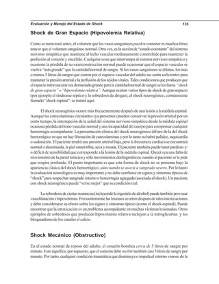 Evaluación y Manejo del Estado de Shock 135
Shock de Gran Espacio (Hipovolemia Relativa)
Como se mencionó antes, el volumen que los vasos sanguíneos pueden contener es muchos litros
mayor que el volumen sanguíneo normal. Otra vez, es la acción de “estado constante” del sistema
nervioso simpático que mantiene al lecho vascular medianamente constreñido para mantener la
perfusión al corazón y encéfalo. Cualquier cosa que interrumpa al sistema nervioso simpático y
ocasione la pérdida de su vasoconstricción normal puede ocasionar que el espacio vascular se
vuelva “más grande” que la cantidad normal de sangre. Si los vasos sanguíneos se dilatan, los más
o menos 5 litros de sangre que corren por el espacio vascular del adulto no serán suficientes para
mantenerlapresiónarterialylaperfusióndelostejidosvitales.Talescondicionesqueproducenque
elespaciointravascularseademasiadograndeparalacantidadnormaldesangreselesllama“shock
de gran espacio” o “hipovolemia relativa”.Aunque existen varios tipos de shock de gran espacio
(por ejemplo el síndrome séptico y la sobredosis de drogas), el shock neurogénico, comúnmente
llamado“shockespinal”,setrataráaquí.
Elshockneurogénicoocurremásfrecuentementedespuésdeunalesiónalamédulaespinal.
Aunque las catecolaminas circulantes (ya presentes) pueden conservar la presión arterial por un
corto tiempo, la interrupción de la señal del sistema nervioso simpático desde la médula espinal
ocasionapérdidadeltonovascularnormalyunaincapacidaddelcuerpoparacompensarcualquier
hemorragia acompañante. La presentación clínica del shock neurogénico difiere de la del shock
hemorrágicoenquenohayliberacióndecatecolaminasyporlotantonohabrápalidez,taquicardia
osudoración.Elpacientetendráunapresiónarterialbaja,perolafrecuenciacardiacaseencontrará
normalodisminuida,lapielestarátibia,secayrosada.Elpacientetambiénpuedetenerparálisisy/
o déficit de sensibilidad que corresponde a la lesión de la médula espinal. Quizá vea una falta de
movimiento de la pared torácica y sólo movimientos diafragmáticos cuando al paciente se le pide
que respire profundo. El punto importante es que esta forma de shock no se presenta bajo la
apariencia clásica del shock hemorrágico, aún cuando se asocie a sangrado severo. Por lo tanto
la evaluación neurológica es muy importante y no debe confiarse en signos y síntomas típicos de
“shock” para sospechar sangrado interno o hemorragia agregada (asociada al shock). Un paciente
con shock neurogénico puede “verse mejor” que su condición real.
Lasobredosisdeciertassustancias(incluyendolaingestióndealcohol)puedetambiénprovocar
vasodilataciónehipovolemia.Frecuentementelaslesionesocurrendespuésdetalesintoxicaciones
y debe considerarse su efecto sobre los signos y síntomas típicos (como el shock espinal). Puede
encontrar que la intoxicación es un problema acompañante en muchas víctimas lesionadas. Otros
ejemplos de sobredosis que producen hipovolemia relativa incluyen a la nitroglicerina y los
bloqueadores de los canales el calcio.
Shock Mecánico (Obstructivo)
En el estado normal de reposo del adulto, el corazón bombea cerca de 5 litros de sangre por
minuto.Estosignifica,porsupuesto,queelcorazóndeberecibirtambiéncasi5litrosdesangrepor
minuto. Por tanto, cualquier condición traumática que disminuya o impida el retorno venoso de la
 