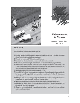 1
OBJETIVOS
Al finalizar este capítulo deberá ser capaz de:
1.Explicarlarelacióndeltiempoconlasupervivenciadelpacienteyexplicarcómoesta
afecta las acciones realizadas en la escena.
2. Discutir los pasos de laValoración de la Escena.
3.Enumerarlosdosmecanismosbásicosdelesiónpormovimiento.
4. Discutir los mecanismos y la presentación del trauma contuso y el penetrante.
5.Identificarlastrescolisionesasociadasconunchoquedevehículodemotor(CVM)
y mencionar las lesiones potenciales de la víctima con base en las deformidades del
vehículo,estructurasinternasyestructurascorporales.
6. Nombrar las cinco formas más comunes de CVM.
7. Describir las lesiones potenciales asociadas con el uso adecuado e inapropiado de
los cinturones de seguridad, cabeceras (reposacabezas) y bolsas de aire en una
colisiónfrontal.
8.Distinguirentrelascolisionesporimpactoslateralesdeaquellasporimpactosfrontales
con base en las tres colisiones asociadas con un CVM.
9. Describir las lesiones potenciales en las colisiones posteriores (por alcance).
10.Explicarporquélatasademortalidadesmásaltaenlasvíctimasexpulsadasdelos
choques de vehículos de motor.
11.Describirlostrescriteriosdeevaluaciónenlascaídasyrelacionarlosconlaslesiones
que se pueden anticipar.
Valoración de
la Escena
James H. Creel Jr., M.D.,
F.A.C.E.P.
 