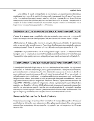 Capítulo Ocho138
Unaspalabrasdecautelasonimportantesenestemomento.Lospacientesconshockmecánico
pueden estar muy cerca de la muerte. El retraso en la escena puede impedir que el paciente se
salve. Los estudios urbanos sugieren que, para fines prácticos, el tiempo desde el desarrollo de un
taponamientohastaelparocardiacopuedesertancortocomode5a10minutos.Lasupervivencia
después de un paro cardiaco traumático, incluso en los mejores sistemas de trauma, rara vez se
logra si no se consigue la cirugía entre los 5 a 10 minutos.
MANEJO DE LOS ESTADOS DE SHOCK POST-TRAUMÁTICOS
Control de la Hemorragia: Los glóbulos rojos son necesarios para transportar el oxígeno. El
control del sangrado se debe conseguir ya sea con presión directa o traslado rápido a cirugía.
Administración de Oxígeno: La cianosis es un signo extremadamente tardío de hipoxemia y
quizánoocurrasihubosangradoexcesivo.Proporcionealtosflujosdeoxígenoatodoslospacientes
con riesgo de shock.Tratar de mantener la lectura del oxímetro de pulso por arriba de 95%.
Transporte: Los pacientes en shock son de la categoría de “cargar y llevar”. Se deben transportar
tanrápidocomosecompletelaEvaluaciónPrimaria (EvaluaciónInicialmáslaRevisiónRápidade
Trauma). Casi todas las intervenciones críticas deben hacerse en la ambulancia (ver Capítulo 2).
TRATAMIENTO DE LA HEMORRAGIA POST-TRAUMÁTICA
El manejo prehospitalario del paciente en shock es controversial en la actualidad. No hay duda de
la necesidad de controlar la hemorragia, dar oxígeno suplementario y transportar de inmediato,
pero las indicaciones de la mayoría de los otros tratamientos todavía esta en discusión. Desde los
primeros días del tratamiento moderno del shock (casi a la mitad del siglo 20), se han probado y/o
utilizadolassolucionescristaloides(yaveceslascoloides)intravenosaspararevertirlosefectosde
lahipovolemia.Además,previamentesehabíapropuestoqueelsangradointraabdominalypélvico
se podrían disminuir con el uso del pantalón neumático antishock o prenda militar antishock (en
inglés PASG o MAST).Ahora las investigaciones actuales sugieren un enfoque modificado. Los
pacientes con shock hipovolémico debido a hemorragia generalmente caen en dos categorías:
aquellos con sangrado que se puede controlar (por ejemplo una lesión de extremidad) y aquellos
con sangrado que no se puede controlar (por ejemplo una lesión interna). Consideraremos cada
tipo de sangrado y discutiremos los conceptos actuales del tratamiento de cada uno.
Hemorragia Externa Que Se Puede Controlar
Un paciente con este tipo de lesión es relativamente fácil de manejar. El sangrado se detiene con
presión directa. Solo en los casos más extremos debe aplicarse un torniquete. Una guía razonable
es que aplique un torniquete únicamente en las extremidades que está preparado a sacrificar por
salvarlavida.
 