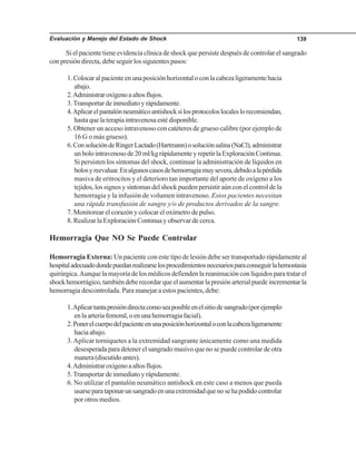 Evaluación y Manejo del Estado de Shock 139
Si el paciente tiene evidencia clínica de shock que persiste después de controlar el sangrado
con presión directa, debe seguir los siguientes pasos:
1.Colocaralpacienteenunaposiciónhorizontaloconlacabezaligeramentehacia
abajo.
2.Administraroxígenoaaltosflujos.
3.Transportar de inmediato y rápidamente.
4.Aplicarelpantalónneumáticoantishocksilosprotocoloslocaleslorecomiendan,
hasta que la terapia intravenosa esté disponible.
5. Obtener un acceso intravenoso con catéteres de grueso calibre (por ejemplo de
16 G o más grueso).
6.ConsolucióndeRingerLactado(Hartmann)osoluciónsalina(NaCl),administrar
unbolointravenosode20ml/kgrápidamenteyrepetirlaExploraciónContinua.
Si persisten los síntomas del shock, continuar la administración de líquidos en
bolosyreevaluar.Enalgunoscasosdehemorragiamuysevera,debidoalapérdida
masiva de eritrocitos y el deterioro tan importante del aporte de oxígeno a los
tejidos, los signos y síntomas del shock pueden persistir aún con el control de la
hemorragia y la infusión de volumen intravenoso. Estos pacientes necesitan
una rápida transfusión de sangre y/o de productos derivados de la sangre.
7. Monitorear el corazón y colocar el oxímetro de pulso.
8. Realizar la Exploración Continua y observar de cerca.
Hemorragia Que NO Se Puede Controlar
Hemorragia Externa: Un paciente con este tipo de lesión debe ser transportado rápidamente al
hospitaladecuadodondepuedanrealizarselosprocedimientosnecesariosparaconseguirlahemostasia
quirúrgica.Aunque la mayoría de los médicos defienden la reanimación con líquidos para tratar el
shockhemorrágico,tambiéndeberecordarqueelaumentarlapresiónarterialpuedeincrementarla
hemorragia descontrolada. Para manejar a estos pacientes, debe:
1.Aplicartantapresióndirectacomoseaposibleenelsitiodesangrado(porejemplo
enlaarteriafemoral,oenunahemorragiafacial).
2.Ponerelcuerpodelpacienteenunaposiciónhorizontaloconlacabezaligeramente
hacia abajo.
3.Aplicar torniquetes a la extremidad sangrante únicamente como una medida
desesperada para detener el sangrado masivo que no se puede controlar de otra
manera(discutidoantes).
4.Administraroxígenoaaltosflujos.
5.Transportar de inmediato y rápidamente.
6. No utilizar el pantalón neumático antishock en este caso a menos que pueda
usarseparataponarunsangradoenunaextremidadquenosehapodidocontrolar
por otros medios.
 