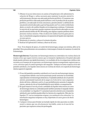Capítulo Ocho140
7. Obtener el acceso intravenoso en camino al hospital pero sólo administrar la
solución de Ringer o salina necesaria para mantener la presión arterial lo
suficientemente alta para una adecuada perfusión periférica. El mantener una
perfusión periférica adecuada puede definirse como la producción de un pulso
periférico,conadecuadoniveldeconscienciaypresiónarterial.Ladefiniciónde
unapresiónarterialadecuada(¿quétanbajapuedecaer?)escontrovertidahasta
ahorayesmotivodecambiosbasadoseninvestigacionescontinuas.Ciertamente
la mayoría de los pacientes pueden mantener una perfusión adecuada con una
presiónarterialsistólicade90-100mmHg,peroalgunosexpertosprefierenahora
presiones incluso menores. Pida a la dirección médica local las guías para su
área.Latransfusiónsanguíneatempranaeslareposicióndelíquidomásimportante
en casos graves.
8. Monitorear el corazón y colocar el oxímetro de pulso.
9. Realizar la Exploración Continua y observar de cerca.
Nota: Si no dispone de apoyo, el control de la hemorragia, aunque sea mínima, debe ser la
prioridad.Otrosprocedimientossonsecundariossiinterrumpenelintentodemantenerelcontrolde
lahemorragia.
Hemorragia Interna: El paciente con hemorragia interna no controlada es la víctima clásica de
trauma crítico que seguro morirá a menos que se transporte rápidamente al hospital adecuado
donde pueda realizarse una rápida hemostasia. Los resultados de las investigaciones médicas más
recientes en el manejo de los pacientes con hemorragia interna exsanguinante sugieren que no
existe substituto para el control quirúrgico del sangrado. Trabajos recientes respecto al uso del
pantalón antishock y los líquidos intravenosos en víctimas de shock con sospecha de hemorragia
internasugierenlosiguiente:
1. El uso del pantalón neumático antishock en el caso de una hemorragia interna
exsanguinante debida a una lesión penetrante puede aumentar la mortalidad,
especialmenteenlahemorragiaintratorácica.Elpantalónantishockelevalapresión
arterial, aumentando la presión de la sangre en el sitio de los vasos sangrantes
dentro del tórax, abdomen y pelvis, lo que probablemente aumenta el sangrado
interno, además de elevar la probabilidad de morir debido a exsanguinación.
2.Deigualmaneraelusode grandescantidadesdelíquidosintravenososencasos
dehemorragiainternanocontroladapuedetambiénaumentarelsangradointerno
ylamortalidad.LoslíquidosI.V.aumentanlapresiónarterial(comoelpantalón
antishock),perotambiénpuedendiluirlosfactoresdecoagulación.Másaún,los
líquidos I.V. casi no transportan oxígeno y no sustituyen a los eritrocitos. La
transfusión sanguínea temprana es muy importante en casos graves de shock
hemorrágico.
3. Cualquier retraso para brindar un traslado rápido de tales pacientes no debe
ocurrir a menos que sea absolutamente inevitable, como en el caso de los
pacientesquerequierenextracciónprolongada.
 