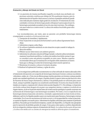 Evaluación y Manejo del Estado de Shock 141
4. Los pacientes de trauma moribundos (aquellos en shock muy profundo con
presiones arteriales sistólicas por debajo de 50) usualmente mueren, pero la
administracióndelíquidosintravenosos(oinclusoelpantalónantishock)puede
estarindicadaparamanteneralgúngradodecirculación.Eltratamientodeestas
cantidades extremas de hemorragia puede sobrepasar la preocupación por la
hemorragia aumentada secundaria al uso de estas intervenciones. Sin embargo,
este paso todavía es controversial. La dirección médica local debe guiar tales
tratamientos.
Las recomendaciones, por tanto, para un paciente con probable hemorragia interna
exsanguinante secundaria a lesión penetrante son:
1.Transportar de inmediato y rápidamente.
2. Poner al paciente en una posición horizontal o con la cabeza ligeramente hacia
abajo.
3.Administraroxígenoaaltosflujos.
4. No utilizar el pantalón antishock en esta situación excepto cuando lo indique la
direcciónmédica.
5. Obtener acceso intravenoso con catéteres gruesos.
6.AdministrarlasuficientesolucióndeRingerlactadoosoluciónsalinanormalpara
mantener la perfusión periférica. La dirección médica local debe normar lo que
se considera como una práctica aceptable en estos casos. Muchos expertos
recomiendan ahora que la reanimación con líquidos debe mantenerse al menos
hasta que se obtenga el control de la hemorragia (intervención operativa).
7. Monitorear el corazón y colocar el oxímetro de pulso.
8.RealizarlaExploraciónContinuayvigilardecerca.
Lasinvestigacionespublicadasrecientementenosehanenfocadodemaneraadecuadasobre
el tratamiento del paciente con sospecha de hemorragia interna por lesiones contusas (accidentes
vehiculares,caídas,etc.).Estocreaundilemaporquemuchospacientesconlesionescontusaspueden
perderunacantidadsignificativadesangreylíquidosdesdeelespaciointravascularhacialossitios
de fracturas de huesos largos (hematoma y edema). Esta pérdida puede ser suficiente para causar
shock, aunque la pérdida sanguínea sea usualmente autolimitada. En teoría esta situación debe ser
tratadaconoxígenoyexpansióndelvolumenintravascular(líquidosI.V.).Sinembargo,sielpaciente
con lesión contusa tiene desgarro de un gran vaso sanguíneo interno, o ruptura o avulsión de un
órganointerno,alelevarlapresiónarterialantesdelaintervenciónquirúrgicasepuedeocasionaruna
aceleración de la hemorragia o una hemorragia secundaria. Por tanto, si no se sospecha de una
hemorragia interna (el paciente está alerta y orientado y aparentemente no tiene lesión en tórax,
abdomenopelvis),loslíquidospuedenusarseconmuchojuicioparafracturasyhemorragiasexternas
controladas. En el caso de mecanismos de lesión severos y/o la incapacidad de evaluar al paciente,
seusaránloslíquidosconmuchojuicio.Administrarloslíquidossuficientesparamantenerlaperfusión
periférica.Recuerdequelatransfusióntemprana,cuandoestédisponible,esellíquidomásapropiado
para la reposición de pérdidas grandes de sangre. Estas guías están sujetas a cambios dependiendo
delainvestigacióncontinuarespectoaltratamientodelshock.Laevaluaciónfrecuentedelpaciente
y la dirección médica de su sistema de emergencias médicas deberán guiar el tratamiento.
 