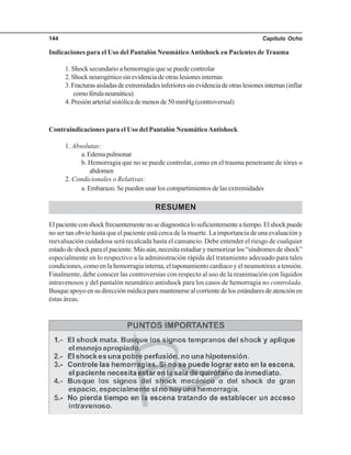 Capítulo Ocho144
Indicaciones para el Uso del Pantalón NeumáticoAntishock en Pacientes de Trauma
1. Shock secundario a hemorragia que se puede controlar
2. Shock neurogénico sin evidencia de otras lesiones internas
3.Fracturasaisladasdeextremidadesinferioressinevidenciadeotraslesionesinternas(inflar
comoférulaneumática)
4. Presión arterial sistólica de menos de 50 mmHg (controversial)
Contraindicaciones para el Uso del Pantalón NeumáticoAntishock
1. Absolutas:
a.Edemapulmonar
b. Hemorragia que no se puede controlar, como en el trauma penetrante de tórax o
abdomen
2. Condicionales o Relativas:
a. Embarazo. Se pueden usar los compartimientos de las extremidades
RESUMEN
Elpacienteconshockfrecuentementenosediagnosticalosuficientementeatiempo.Elshockpuede
no ser tan obvio hasta que el paciente está cerca de la muerte. La importancia de una evaluación y
reevaluación cuidadosa será recalcada hasta el cansancio. Debe entender el riesgo de cualquier
estadodeshockparaelpaciente.Másaún,necesitaestudiarymemorizarlos“síndromesdeshock”
especialmente en lo respectivo a la administración rápida del tratamiento adecuado para tales
condiciones, como en la hemorragia interna, el taponamiento cardiaco y el neumotórax a tensión.
Finalmente, debe conocer las controversias con respecto al uso de la reanimación con líquidos
intravenosos y del pantalón neumático antishock para los casos de hemorragia no controlada.
Busqueapoyoensudirecciónmédicaparamantenersealcorrientedelosestándaresdeatenciónen
éstas áreas.
 