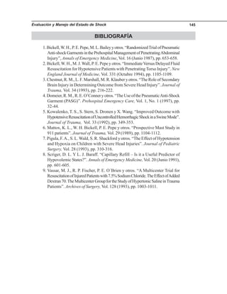 Evaluación y Manejo del Estado de Shock 145
BIBLIOGRAFÍA
1.Bickell,W.H.,P.E.Pepe,M.L.Baileyyotros.“RandomizedTrialofPneumatic
Anti-shockGarmentsinthePrehospitalManagementofPenetratingAbdominal
Injury”, Annals of Emergency Medicine, Vol. 16 (Junio 1987), pp. 653-658.
2. Bickell,W. H., M. J.Wall, P. E. Pepe y otros. “ImmediateVersus Delayed Fluid
Resuscitation for Hypotensive Patients with Penetrating Torso Injury”. New
England Journal of Medicine, Vol. 331 (Octubre 1994), pp. 1105-1109.
3. Chestnut, R. M., L. F. Marshall, M. R. Klauber y otros. “The Role of Secondary
Brain Injury in Determining Outcome from Severe Head Injury”. Journal of
Trauma, Vol. 34 (1993), pp. 216-222.
4.Domeier,R.M.,R.E.O’Conneryotros.“TheUseofthePneumaticAnti-Shock
Garment (PASG)”. Prehospital Emergency Care, Vol. 1, No. 1 (1997), pp.
32-44.
5. Kowalenko, T. S., S. Stern, S. Dronen y X. Wang. “Improved Outcome with
HypotensiveResuscitationofUncontrolledHemorrhagicShockinaSwineMode”.
Journal of Trauma, Vol. 33 (1992), pp. 349-353.
6. Mattox, K. L., W. H. Bickell, P. E. Pepe y otros. “Prospective Mast Study in
911 patients”. Journal of Trauma, Vol. 29 (1989), pp. 1104-1112.
7. Pigula, F.A., S. L. Wald, S. R. Shackford y otros. “The Effect of Hypotension
and Hypoxia on Children with Severe Head Injuries”. Journal of Pediatric
Surgery, Vol. 28 (1993), pp. 310-316.
8. Scriger, D. L. Y L. J. Baraff. “Capillary Refill – Is it a Useful Predictor of
Hypovolemic States?”. Annals of Emergency Medicine, Vol. 20 (Junio 1991),
pp. 601-605.
9. Vassar, M. J., R. P. Fischer, P. E. O´Brien y otros. “A Multicenter Trial for
ResuscitationofInjuredPatientswith7.5%SodiumChloride.TheEffectofAdded
Dextran70.TheMulticenterGroupfortheStudyofHypertonicSalineinTrauma
Patients”. Archives of Surgery, Vol. 128 (1993), pp. 1003-1011.
 