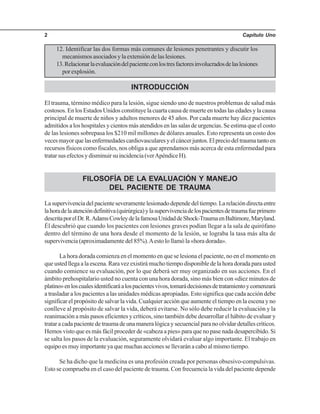 Capítulo Uno2
12. Identificar las dos formas más comunes de lesiones penetrantes y discutir los
mecanismosasociadosylaextensióndelaslesiones.
13.Relacionarlaevaluacióndelpacienteconlostresfactoresinvolucradosdelaslesiones
porexplosión.
INTRODUCCIÓN
El trauma, término médico para la lesión, sigue siendo uno de nuestros problemas de salud más
costosos. En los Estados Unidos constituye la cuarta causa de muerte en todas las edades y la causa
principal de muerte de niños y adultos menores de 45 años. Por cada muerte hay diez pacientes
admitidos a los hospitales y cientos más atendidos en las salas de urgencias. Se estima que el costo
de las lesiones sobrepasa los $210 mil millones de dólares anuales. Esto representa un costo dos
vecesmayorquelasenfermedadescardiovascularesyelcáncerjuntos.Elpreciodeltraumatantoen
recursos físicos como fiscales, nos obliga a que aprendamos más acerca de esta enfermedad para
tratarsusefectosydisminuirsuincidencia(verApéndiceH).
FILOSOFÍA DE LA EVALUACIÓN Y MANEJO
DEL PACIENTE DE TRAUMA
Lasupervivenciadelpacienteseveramentelesionadodependedeltiempo.Larelacióndirectaentre
lahoradelaatencióndefinitiva(quirúrgica)ylasupervivenciadelospacientesdetraumafueprimero
descritaporelDr.R.AdamsCowleydelafamosaUnidaddeShock-TraumaenBaltimore,Maryland.
Él descubrió que cuando los pacientes con lesiones graves podían llegar a la sala de quirófano
dentro del término de una hora desde el momento de la lesión, se lograba la tasa más alta de
supervivencia (aproximadamente del 85%).Aesto lo llamó la «hora dorada».
La hora dorada comienza en el momento en que se lesiona el paciente, no en el momento en
que usted llega a la escena. Rara vez existirá mucho tiempo disponible de la hora dorada para usted
cuando comience su evaluación, por lo que deberá ser muy organizado en sus acciones. En el
ámbito prehospitalario usted no cuenta con una hora dorada, sino más bien con «diez minutos de
platino»enloscualesidentificaráalospacientesvivos,tomarádecisionesdetratamientoycomenzará
a trasladar a los pacientes a las unidades médicas apropiadas. Esto significa que cada acción debe
significar el propósito de salvar la vida. Cualquier acción que aumente el tiempo en la escena y no
conlleve al propósito de salvar la vida, deberá evitarse. No sólo debe reducir la evaluación y la
reanimación a más pasos eficientes y críticos, sino también debe desarrollar el hábito de evaluar y
tratar a cada paciente de trauma de una manera lógica y secuencial para no olvidar detalles críticos.
Hemos visto que es más fácil proceder de «cabeza a pies» para que no pase nada desapercibido. Si
se salta los pasos de la evaluación, seguramente olvidará evaluar algo importante. El trabajo en
equipo es muy importante ya que muchas acciones se llevarán a cabo al mismo tiempo.
Se ha dicho que la medicina es una profesión creada por personas obsesivo-compulsivas.
Esto se comprueba en el caso del paciente de trauma. Con frecuencia la vida del paciente depende
 