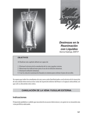 147
Destrezas en la
Reanimación
con Líquidos
Donna Hastings, EMT-P
OBJETIVOS
Al finalizar este capítulo deberá ser capaz de:
1. Efectuar la técnica de la canulación de la vena yugular externa.
2. Mencionar las indicaciones para el uso de la infusión intraósea.
3.Efectuarlainfusiónintraósea.
4. Usar la cinta de reanimación basada en estatura para estimar el peso de un niño.
Se espera que todos los estudiantes de este curso estén familiarizados con la técnica de la inserción
de una cánula intravenosa en las venas de la porción inferior del brazo o el espacio antecubital, así
que solo se discutirán otros sitios.
CANULACIÓN DE LA VENA YUGULAR EXTERNA
Indicaciones
Elpacientepediátricooadultoquenecesitadeunaccesointravenosoyenquiennoseencuentrauna
vena periférica adecuada.
 