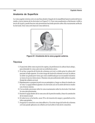 Capítulo Nueve148
Anatomía de Superficie
Lavenayugularexternacorreenunalíneadesdeelángulodelamandíbulahastalaunióndeltercio
medioyterciointernodelaclavícula(verFigura9-1).Estavenausualmenteesfácilmentevisiblea
travésdelapielypuedehacersemásprominentehaciendopresiónsobreellaexactamentearribade
laclavícula.Estavenacorrehacialavenasubclavia.
Técnica
1. El paciente debe estar en posición supina, de preferencia la cabeza hacia abajo,
para distender la vena y prevenir un embolismo aéreo.
2. Si no hay sospecha de lesión de columna cervical, se debe girar la cabeza del
pacientealladoopuesto.Siexisteriesgodelesióndecolumnacervical,lacabeza
no debe ser girada pero tiene que estar estabilizada por un rescatador mientras
seiniciaelaccesointravenoso.Duranteesteprocedimientodebeabrirselaparte
frontaldecollaríncervical.
3.Rápidamentesepreparalapielconunantisépticoyluegosealinealacánulacon
la vena. La aguja deberá apuntar a la clavícula casi en la unión del tercio medio
conelterciointerno.
4. Con un dedo, presionar sobre la vena exactamente sobre la clavícula. Esto hará
lavenamásprominente.
5.Insertarlaagujadentrodelavenacercadelaporciónmediayhacerlacanulación
delamanerausual.
6. Si todavía no se ha hecho, sacar 30 cc de muestra de sangre y guardarla en los
tubos apropiados.
7.Asegurar la venoclisis con cinta adhesiva. Si existe riesgo de lesión de columna
cervical,puedeaplicarseuncollaríncervicalsobreelsitiodelavenoclisis.
Figura 9-1 Anatomía de la vena yugular externa.
 