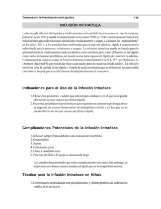 Destrezas en la Reanimación con Líquidos 149
INFUSIÓN INTRAÓSEA
La técnica de infusión de líquidos y medicamentos en la médula ósea no es nueva. Fue descrita por
primera vez en 1922 y usada frecuentemente en los años 1930´s y 1940´s como una alternativa a la
infusiónintravenosadesolucionescristaloides,medicamentosysangre.Latécnicafue“redescubierta”
en los años 1980´s, y los estudios han confirmado que es una ruta efectiva, rápida y segura para la
infusión de medicamentos, soluciones y sangre. La infusión intraósea puede ser usada para la
administracióndemedicamentostantoenadultoscomoenniños,perocomoelflujonoestanrápido
como en las infusiones periféricas, no puede usarse para reposición rápida de volumen en adultos.
Existen nuevas técnicas como el Sistema Intraóseo Intraesternal F.A.S.T. 1™ (verApéndiceA,
Destreza Opcional 9) que puede dar flujos adecuados para la reanimación de adultos. La infusión
intraóseatienelaventajadeserrápidaysimplederealizarmientrasqueseobtieneunaccesoestable
(anclado en hueso) que no es fácilmente desalojado durante el transporte.
Indicaciones para el Uso de la Infusión Intraósea
1. El paciente pediátrico o adulto que está en paro cardiaco y en el que no se puede
obtener un acceso venoso periférico rápido.
2.Pacientespediátricoshipovolémicosquerequierenuntransporteprolongado(no
se requiere un acceso intravenoso en transportes cortos) y en los que no se
puede obtener un acceso venoso periférico rápido.
Complicaciones Potenciales de la Infusión Intraósea
1. Infusión subperióstica debido a una colocación incorrecta
2.Osteomielitis
3. Sepsis
4.Embolismograso
5. Daño a la médula ósea
6. Fractura de tibia si la aguja es demasiada larga
Los estudios han mostrado que estas complicaciones son raras. Sin embargo es
importanteunabuenatécnicaasépticaaligualqueenlaterapiaintravenosa.
Técnica para la Infusión Intraósea en Niños
1.Determinarlanecesidaddeesteprocedimientoyobtenerpermisodeladirección
médica si es necesario.
 