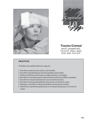 155
Trauma Craneal
John E. Campbell, M.D.,
F.A.C.E.P., y Roy L.Alson
Ph.D., M.D., F.A.C.E.P.
OBJETIVOS
Al finalizar este capítulo deberá ser capaz de:
1. Describir la anatomía de la cabeza y del encéfalo.
2.Describirlafisiopatologíadelalesióntraumáticadelencéfalo.
3.Explicarladiferenciaentrelesiónencefálicaprimariaysecundaria.
4.Describirlosmecanismosparaeldesarrollodeunalesiónencefálicasecundaria.
5. Describir la evaluación del paciente con una lesión de cráneo.
6. Describir el manejo prehospitalario del paciente con lesión de cráneo.
7. Identificar y describir el manejo del síndrome de herniación cerebral.
8. Identificar los problemas potenciales en el manejo del paciente con lesión de
cráneo.
 